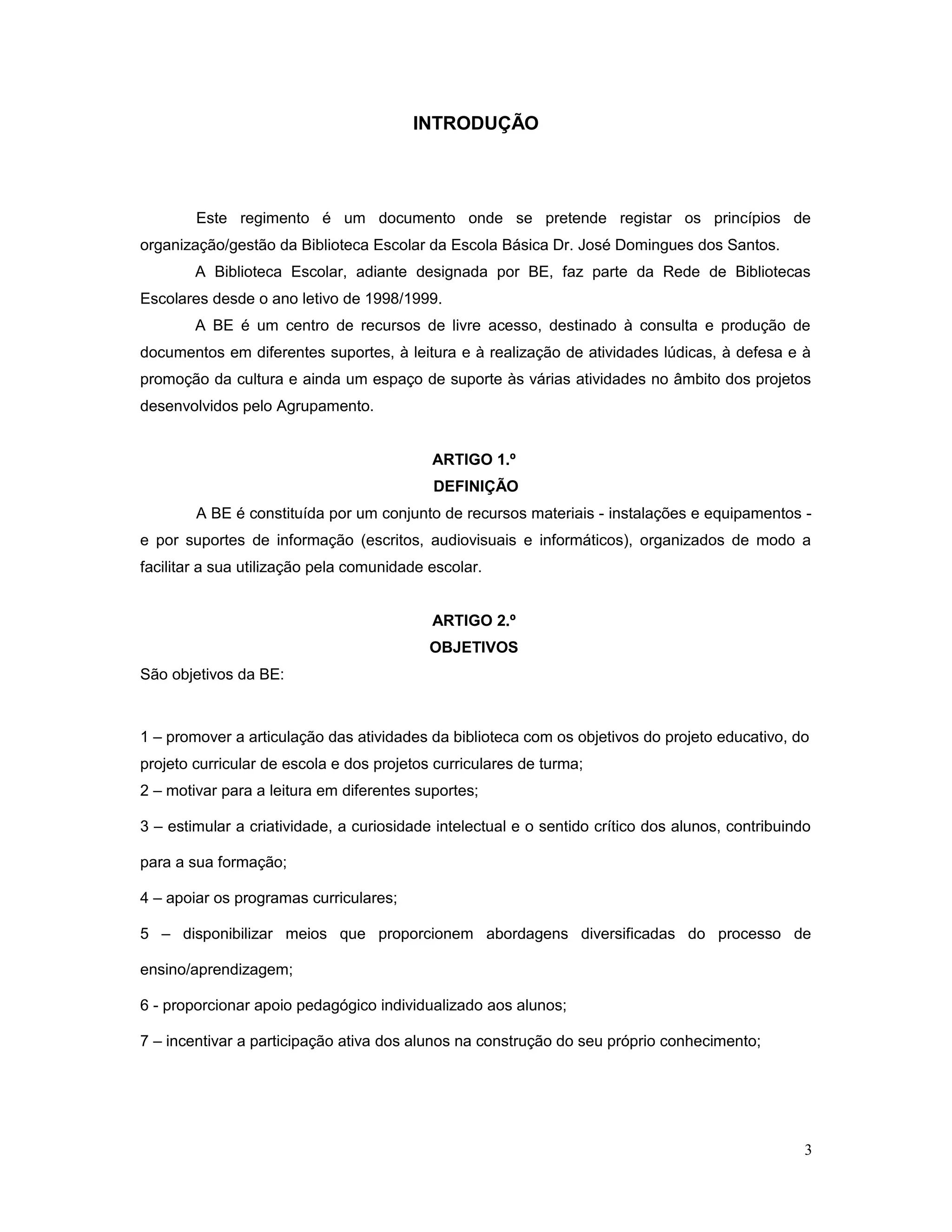 INTRODUÇÃO
Este regimento é um documento onde se pretende registar os princípios de
organização/gestão da Biblioteca Escolar da Escola Básica Dr. José Domingues dos Santos.
A Biblioteca Escolar, adiante designada por BE, faz parte da Rede de Bibliotecas
Escolares desde o ano letivo de 1998/1999.
A BE é um centro de recursos de livre acesso, destinado à consulta e produção de
documentos em diferentes suportes, à leitura e à realização de atividades lúdicas, à defesa e à
promoção da cultura e ainda um espaço de suporte às várias atividades no âmbito dos projetos
desenvolvidos pelo Agrupamento.
ARTIGO 1.º
DEFINIÇÃO
A BE é constituída por um conjunto de recursos materiais - instalações e equipamentos -
e por suportes de informação (escritos, audiovisuais e informáticos), organizados de modo a
facilitar a sua utilização pela comunidade escolar.
ARTIGO 2.º
OBJETIVOS
São objetivos da BE:
1 – promover a articulação das atividades da biblioteca com os objetivos do projeto educativo, do
projeto curricular de escola e dos projetos curriculares de turma;
2 – motivar para a leitura em diferentes suportes;
3 – estimular a criatividade, a curiosidade intelectual e o sentido crítico dos alunos, contribuindo
para a sua formação;
4 – apoiar os programas curriculares;
5 – disponibilizar meios que proporcionem abordagens diversificadas do processo de
ensino/aprendizagem;
6 - proporcionar apoio pedagógico individualizado aos alunos;
7 – incentivar a participação ativa dos alunos na construção do seu próprio conhecimento;
3
 