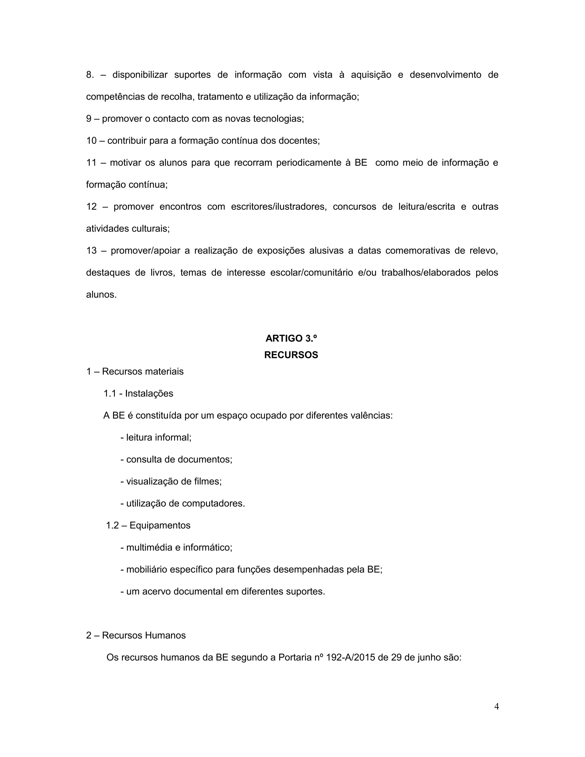 8. – disponibilizar suportes de informação com vista à aquisição e desenvolvimento de
competências de recolha, tratamento e utilização da informação;
9 – promover o contacto com as novas tecnologias;
10 – contribuir para a formação contínua dos docentes;
11 – motivar os alunos para que recorram periodicamente à BE como meio de informação e
formação contínua;
12 – promover encontros com escritores/ilustradores, concursos de leitura/escrita e outras
atividades culturais;
13 – promover/apoiar a realização de exposições alusivas a datas comemorativas de relevo,
destaques de livros, temas de interesse escolar/comunitário e/ou trabalhos/elaborados pelos
alunos.
ARTIGO 3.º
RECURSOS
1 – Recursos materiais
1.1 - Instalações
A BE é constituída por um espaço ocupado por diferentes valências:
- leitura informal;
- consulta de documentos;
- visualização de filmes;
- utilização de computadores.
1.2 – Equipamentos
- multimédia e informático;
- mobiliário específico para funções desempenhadas pela BE;
- um acervo documental em diferentes suportes.
2 – Recursos Humanos
Os recursos humanos da BE segundo a Portaria nº 192-A/2015 de 29 de junho são:
4
 