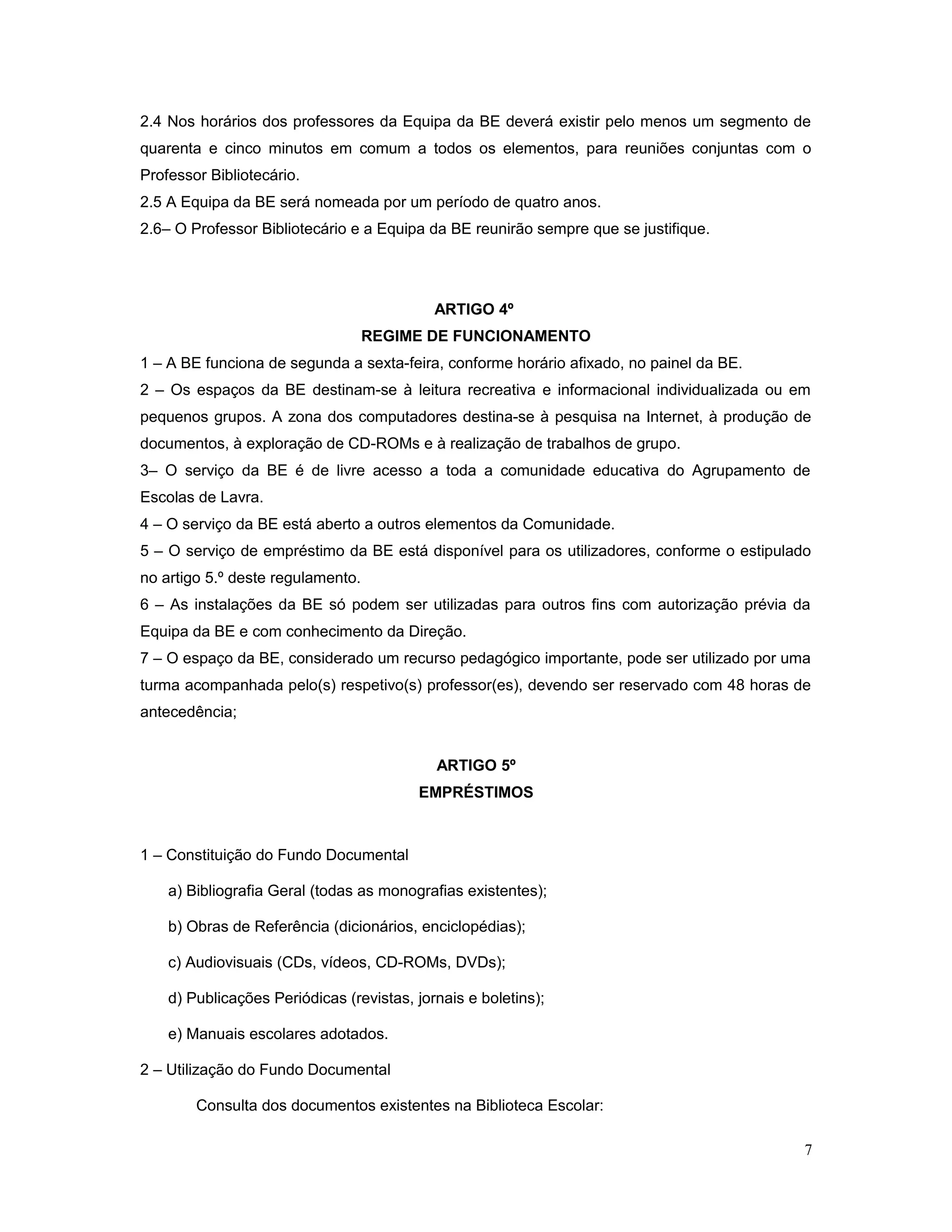 2.4 Nos horários dos professores da Equipa da BE deverá existir pelo menos um segmento de
quarenta e cinco minutos em comum a todos os elementos, para reuniões conjuntas com o
Professor Bibliotecário.
2.5 A Equipa da BE será nomeada por um período de quatro anos.
2.6– O Professor Bibliotecário e a Equipa da BE reunirão sempre que se justifique.
ARTIGO 4º
REGIME DE FUNCIONAMENTO
1 – A BE funciona de segunda a sexta-feira, conforme horário afixado, no painel da BE.
2 – Os espaços da BE destinam-se à leitura recreativa e informacional individualizada ou em
pequenos grupos. A zona dos computadores destina-se à pesquisa na Internet, à produção de
documentos, à exploração de CD-ROMs e à realização de trabalhos de grupo.
3– O serviço da BE é de livre acesso a toda a comunidade educativa do Agrupamento de
Escolas de Lavra.
4 – O serviço da BE está aberto a outros elementos da Comunidade.
5 – O serviço de empréstimo da BE está disponível para os utilizadores, conforme o estipulado
no artigo 5.º deste regulamento.
6 – As instalações da BE só podem ser utilizadas para outros fins com autorização prévia da
Equipa da BE e com conhecimento da Direção.
7 – O espaço da BE, considerado um recurso pedagógico importante, pode ser utilizado por uma
turma acompanhada pelo(s) respetivo(s) professor(es), devendo ser reservado com 48 horas de
antecedência;
ARTIGO 5º
EMPRÉSTIMOS
1 – Constituição do Fundo Documental
a) Bibliografia Geral (todas as monografias existentes);
b) Obras de Referência (dicionários, enciclopédias);
c) Audiovisuais (CDs, vídeos, CD-ROMs, DVDs);
d) Publicações Periódicas (revistas, jornais e boletins);
e) Manuais escolares adotados.
2 – Utilização do Fundo Documental
Consulta dos documentos existentes na Biblioteca Escolar:
7
 