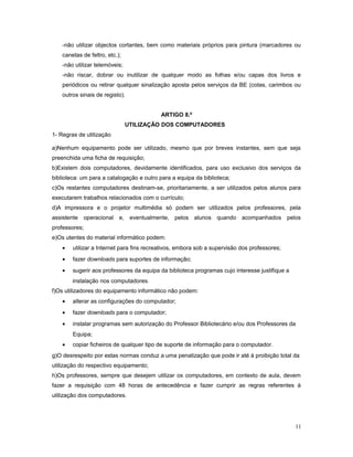 -não utilizar objectos cortantes, bem como materiais próprios para pintura (marcadores ou
canetas de feltro, etc.);
-não utilizar telemóveis;
-não riscar, dobrar ou inutilizar de qualquer modo as folhas e/ou capas dos livros e
periódicos ou retirar qualquer sinalização aposta pelos serviços da BE (cotas, carimbos ou
outros sinais de registo).
ARTIGO 8.º
UTILIZAÇÃO DOS COMPUTADORES
1- Regras de utilização
a)Nenhum equipamento pode ser utilizado, mesmo que por breves instantes, sem que seja
preenchida uma ficha de requisição;
b)Existem dois computadores, devidamente identificados, para uso exclusivo dos serviços da
biblioteca: um para a catalogação e outro para a equipa da biblioteca;
c)Os restantes computadores destinam-se, prioritariamente, a ser utilizados pelos alunos para
executarem trabalhos relacionados com o currículo;
d)A impressora e o projetor multimédia só podem ser utilizados pelos professores, pela
assistente operacional e, eventualmente, pelos alunos quando acompanhados pelos
professores;
e)Os utentes do material informático podem:
• utilizar a Internet para fins recreativos, embora sob a supervisão dos professores;
• fazer downloads para suportes de informação;
• sugerir aos professores da equipa da biblioteca programas cujo interesse justifique a
instalação nos computadores.
f)Os utilizadores do equipamento informático não podem:
• alterar as configurações do computador;
• fazer downloads para o computador;
• instalar programas sem autorização do Professor Bibliotecário e/ou dos Professores da
Equipa;
• copiar ficheiros de qualquer tipo de suporte de informação para o computador.
g)O desrespeito por estas normas conduz a uma penalização que pode ir até à proibição total da
utilização do respectivo equipamento;
h)Os professores, sempre que desejem utilizar os computadores, em contexto de aula, devem
fazer a requisição com 48 horas de antecedência e fazer cumprir as regras referentes à
utilização dos computadores.
11
 