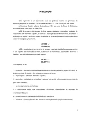 INTRODUÇÃO
Este regimento é um documento onde se pretende registar os princípios de
organização/gestão da Biblioteca Escolar da Escola Básica Dr. José Domingues dos Santos.
A Biblioteca Escolar, adiante designada por BE, faz parte da Rede de Bibliotecas
Escolares desde o ano letivo de 1998/1999.
A BE é um centro de recursos de livre acesso, destinado à consulta e produção de
documentos em diferentes suportes, à leitura e à realização de atividades lúdicas, à defesa e à
promoção da cultura e ainda um espaço de suporte às várias atividades no âmbito dos projetos
desenvolvidos pelo Agrupamento.
ARTIGO 1.º
DEFINIÇÃO
A BE é constituída por um conjunto de recursos materiais - instalações e equipamentos -
e por suportes de informação (escritos, audiovisuais e informáticos), organizados de modo a
facilitar a sua utilização pela comunidade escolar.
ARTIGO 2.º
OBJETIVOS
São objetivos da BE:
1 – promover a articulação das atividades da biblioteca com os objetivos do projeto educativo, do
projeto curricular de escola e dos projetos curriculares de turma;
2 – motivar para a leitura em diferentes suportes;
3 – estimular a criatividade, a curiosidade intelectual e o sentido crítico dos alunos, contribuindo
para a sua formação;
4 – apoiar os programas curriculares;
5 – disponibilizar meios que proporcionem abordagens diversificadas do processo de
ensino/aprendizagem;
6 - proporcionar apoio pedagógico individualizado aos alunos;
7 – incentivar a participação ativa dos alunos na construção do seu próprio conhecimento;
3
 