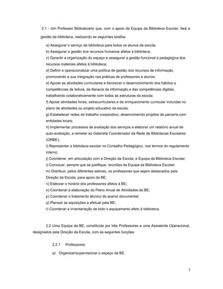 2.1 - Um Professor Bibliotecário que, com o apoio da Equipa da Biblioteca Escolar, fará a
gestão da biblioteca, realizando as seguintes tarefas:
a) Assegurar o serviço de biblioteca para todos os alunos da escola;
b) Assegurar a gestão dos recursos humanos afetos à biblioteca;
c) Garantir a organização do espaço e assegurar a gestão funcional e pedagógica dos
recursos materiais afetos à biblioteca;
d) Definir e operacionalizar uma política de gestão dos recursos de informação,
promovendo a sua integração nas práticas de professores e alunos;
e) Apoiar as atividades curriculares e favorecer o desenvolvimento dos hábitos e
competências de leitura, da literacia da informação e das competências digitais,
trabalhando colaborativamente com todas as estruturas da escola;
f) Apoiar atividades livres, extracurriculares e de enriquecimento curricular incluídas no
plano de atividades ou projeto educativo da escola;
g) Estabelecer redes de trabalho cooperativo, desenvolvendo projetos de parceria com
entidades locais;
h) Implementar processos de avaliação dos serviços e elaborar um relatório anual de
auto-avaliação, a remeter ao Gabinete Coordenador da Rede de Bibliotecas Escolares
(GRBE);
i) Representar a biblioteca escolar no Conselho Pedagógico, nos termos do regulamento
interno;
j) Coordenar, em articulação com a Direção da Escola, a Equipa da Biblioteca Escolar;
l) Convocar, sempre que se justifique, reuniões da Equipa da Biblioteca Escolar;
m) Distribuir, pelos diferentes setores, os professores que sejam destacados pela
Direção da Escola, para apoio da BE;
n) Elaborar o horário dos professores afetos à BE;
o) Coordenar a elaboração do Plano Anual de Atividades da BE;
p) Coordenar o tratamento técnico do acervo documental;
q) Planear as aquisições a efetuar pela BE;
r) Coordenar a inventariação de todo o equipamento afeto à biblioteca.
2.2 Uma Equipa da BE, constituída por três Professores e uma Assistente Operacional,
designados pela Direção da Escola, com as seguintes funções:
2.2.1 Professores:
a) Organizar/supervisionar o espaço da BE:
5
 