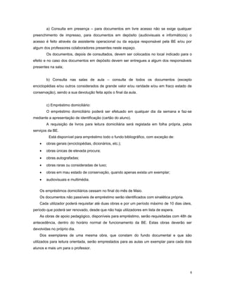 a) Consulta em presença – para documentos em livre acesso não se exige qualquer
preenchimento de impresso, para documentos em depósito (audiovisuais e informáticos) o
acesso é feito através da assistente operacional ou da equipa responsável pela BE e/ou por
algum dos professores colaboradores presentes neste espaço.
Os documentos, depois de consultados, devem ser colocados no local indicado para o
efeito e no caso dos documentos em depósito devem ser entregues a algum dos responsáveis
presentes na sala;
b) Consulta nas salas de aula – consulta de todos os documentos (excepto
enciclopédias e/ou outros considerados de grande valor e/ou raridade e/ou em fraco estado de
conservação), sendo a sua devolução feita após o final da aula.
c) Empréstimo domiciliário:
O empréstimo domiciliário poderá ser efetuado em qualquer dia da semana e faz-se
mediante a apresentação de identificação (cartão do aluno).
A requisição de livros para leitura domiciliária será registada em folha própria, pelos
serviços da BE.
Está disponível para empréstimo todo o fundo bibliográfico, com exceção de:
• obras gerais (enciclopédias, dicionários, etc.);
• obras únicas de elevada procura;
• obras autografadas;
• obras raras ou consideradas de luxo;
• obras em mau estado de conservação, quando apenas exista um exemplar;
• audiovisuais e multimédia.
Os empréstimos domiciliários cessam no final do mês de Maio.
Os documentos não passíveis de empréstimo serão identificados com sinalética própria.
Cada utilizador poderá requisitar até duas obras e por um período máximo de 10 dias úteis,
período que poderá ser renovado, desde que não haja utilizadores em lista de espera.
As obras de apoio pedagógico, disponíveis para empréstimo, serão requisitadas com 48h de
antecedência, dentro do horário normal de funcionamento da BE. Estas obras deverão ser
devolvidas no próprio dia.
Dos exemplares de uma mesma obra, que constam do fundo documental e que são
utilizados para leitura orientada, serão emprestados para as aulas um exemplar para cada dois
alunos e mais um para o professor.
8
 