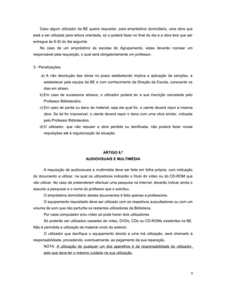 Caso algum utilizador da BE queira requisitar, para empréstimo domiciliário, uma obra que
está a ser utilizada para leitura orientada, só o poderá fazer no final do dia e a obra terá que ser
entregue às 8:30 do dia seguinte.
No caso de um empréstimo às escolas do Agrupamento, estas deverão nomear um
responsável pela requisição, o qual será obrigatoriamente um professor.
3 - Penalizações
a) A não devolução das obras no prazo estabelecido implica a aplicação de sanções, a
estabelecer pela equipa da BE e com conhecimento da Direção da Escola, consoante os
dias em atraso.
b)Em caso de sucessivos atrasos, o utilizador poderá ter a sua inscrição cancelada pelo
Professor Bibliotecário.
c) Em caso de perda ou dano de material, seja ele qual for, o utente deverá repor a mesma
obra. Se tal for impossível, o utente deverá repor o dano com uma obra similar, indicada
pelo Professor Bibliotecário.
d)O utilizador, que não repuser a obra perdida ou danificada, não poderá fazer novas
requisições até à regularização da situação.
ARTIGO 6.º
AUDIOVISUAIS E MULTIMÉDIA
A requisição de audiovisuais e multimédia deve ser feita em folha própria, com indicação
do documento a utilizar, na qual os utilizadores indicarão o título do vídeo ou do CD-ROM que
vão utilizar. No caso de pretenderem efectuar uma pesquisa na Internet, deverão indicar ainda o
assunto a pesquisar e o nome do professor que o solicitou.
O empréstimo domiciliário destes documentos é feito apenas a professores.
O equipamento requisitado deve ser utilizado com os respetivos auscultadores ou com um
volume de som que não perturbe os restantes utilizadores da Biblioteca.
Por cada computador e/ou vídeo só pode haver dois utilizadores.
Só poderão ser utilizados cassetes de vídeo, DVDs, CDs ou CD-ROMs existentes na BE.
Não é permitida a utilização de material vindo do exterior.
O utilizador que danifique o equipamento devido a uma má utilização, será chamado à
responsabilidade, procedendo, eventualmente, ao pagamento da sua reparação.
NOTA: A utilização de qualquer um dos aparelhos é da responsabilidade do utilizador,
pelo que deve ter o máximo cuidado na sua utilização.
9
 