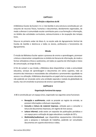 Regimento da BE




                                     CAPÍTULO I

                             Definição e objectivos da BE

A Biblioteca Escolar da Escola E. B. 2, 3 de Azeitão é uma estrutura constituída por um
conjunto de recursos físicos, humanos e documentais, devidamente organizados, de
modo a oferecer à comunidade escolar contributos para a sua formação e informação,
no âmbito das actividades curriculares, extracurriculares e da ocupação dos tempos
livres.

Situa-se no primeiro andar do bloco A, na escola sede do Agrupamento Vertical de
Escolas de Azeitão e destina-se a todos os alunos, professores e funcionários do
Agrupamento.

                                       Missão

É missão da Biblioteca Escolar apoiar o processo de ensino e aprendizagem, promover
a leitura e desenvolver competências no âmbito da literacia da informação, de modo a
formar utilizadores críticos e autónomos, em todos os suportes de informação e meios
de comunicação, ao longo da vida.

A fim de cumprir a sua missão, a Biblioteca deve disponibilizar a toda a comunidade
educativa, serviços de aprendizagem e documentos em vários suportes, indo ao
encontro dos interesses e necessidades dos utilizadores e promovendo a igualdade no
acesso e na utilização. A Biblioteca desempenha um papel vital no processo educativo,
não podendo ser encarada como uma entidade separada e isolada da globalidade da
escola, mas sim envolvida no processo de ensino e aprendizagem.

                                     CAPÍTULO II

                          Organização funcional do espaço

A BE é constituída por um espaço único, organizado nas seguintes zonas funcionais:

             Recepção e acolhimento, onde se procede ao registo da entrada, se
              prestam informações e efectuam requisições;
             Consulta e leitura de material impresso, utilizada para a consultar e
              leitura de documentos impressos, em regime de livre acesso;
             Leitura informal, onde existe um expositor de publicações periódicas e
              um espaço para a utilização de jogos educativos e audição de CD’s;
             Multimédia/audiovisual, que disponibiliza equipamentos informáticos
              para a pesquisa e realização de trabalhos, podendo ser consultados
              documentos em suporte electrónico e vídeo;


Ano Lectivo 2011/2012
 