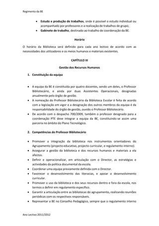 Regimento da BE


            Estudo e produção de trabalhos, onde é possível o estudo individual ou
             acompanhado por professores e a realização de trabalhos de grupo;
            Gabinete de trabalho, destinado ao trabalho de coordenação da BE.

                                     Horário

O horário da Biblioteca será definido para cada ano lectivo de acordo com as
necessidades dos utilizadores e os meios humanos e materiais existentes.

                                   CAPÍTULO III

                          Gestão dos Recursos Humanos

   1. Constituição da equipa


    A equipa da BE é constituída por quatro docentes, sendo um deles, o Professor
     Bibliotecário, e ainda por duas Assistentes Operacionais, designadas
     anualmente pelo órgão de gestão.
    A nomeação do Professor Bibliotecário da Biblioteca Escolar é feita de acordo
     com a legislação em vigor e a designação dos outros membros da equipa é da
     responsabilidade do órgão de gestão, ouvido o Professor Bibliotecário.
    De acordo com o despacho 700/2009, também o professor designado para a
     coordenação PTE deve integrar a equipa da BE, constituindo-se assim uma
     parceria no âmbito do Plano Tecnológico.

   2. Competências do Professor Bibliotecário

    Promover a integração da biblioteca nos instrumentos orientadores do
     Agrupamento (projecto educativo, projecto curricular, e regulamento interno).
    Assegurar a gestão da biblioteca e dos recursos humanos e materiais a ela
     afectos.
    Definir e operacionalizar, em articulação com o Director, as estratégias e
     actividades da política documental da escola.
    Coordenar uma equipa previamente definida com o Director.
    Favorecer o desenvolvimento das literacias, e apoiar o desenvolvimento
     curricular.
    Promover o uso da biblioteca e dos seus recursos dentro e fora da escola, nos
     termos a definir em regulamento específico.
    Garantir a articulação entre as bibliotecas do agrupamento, realizando reuniões
     periódicas com os respectivos responsáveis.
    Representar a BE no Conselho Pedagógico, sempre que o regulamento interno



Ano Lectivo 2011/2012
 