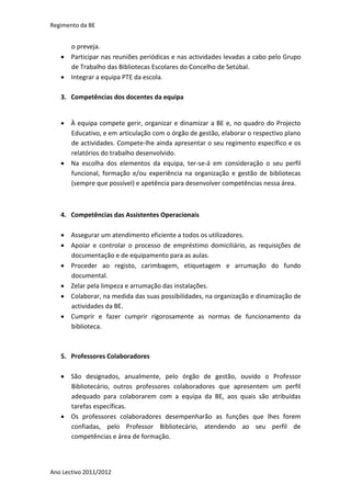 Regimento da BE


     o preveja.
    Participar nas reuniões periódicas e nas actividades levadas a cabo pelo Grupo
     de Trabalho das Bibliotecas Escolares do Concelho de Setúbal.
    Integrar a equipa PTE da escola.

   3. Competências dos docentes da equipa


    À equipa compete gerir, organizar e dinamizar a BE e, no quadro do Projecto
     Educativo, e em articulação com o órgão de gestão, elaborar o respectivo plano
     de actividades. Compete-lhe ainda apresentar o seu regimento específico e os
     relatórios do trabalho desenvolvido.
    Na escolha dos elementos da equipa, ter-se-á em consideração o seu perfil
     funcional, formação e/ou experiência na organização e gestão de bibliotecas
     (sempre que possível) e apetência para desenvolver competências nessa área.



   4. Competências das Assistentes Operacionais

    Assegurar um atendimento eficiente a todos os utilizadores.
    Apoiar e controlar o processo de empréstimo domiciliário, as requisições de
     documentação e de equipamento para as aulas.
    Proceder ao registo, carimbagem, etiquetagem e arrumação do fundo
     documental.
    Zelar pela limpeza e arrumação das instalações.
    Colaborar, na medida das suas possibilidades, na organização e dinamização de
     actividades da BE.
    Cumprir e fazer cumprir rigorosamente as normas de funcionamento da
     biblioteca.



   5. Professores Colaboradores

    São designados, anualmente, pelo órgão de gestão, ouvido o Professor
     Bibliotecário, outros professores colaboradores que apresentem um perfil
     adequado para colaborarem com a equipa da BE, aos quais são atribuídas
     tarefas específicas.
    Os professores colaboradores desempenharão as funções que lhes forem
     confiadas, pelo Professor Bibliotecário, atendendo ao seu perfil de
     competências e área de formação.




Ano Lectivo 2011/2012
 