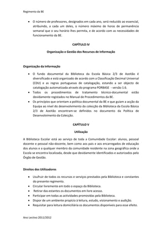 Regimento da BE


    O número de professores, designados em cada ano, será reduzido ao essencial,
     atribuindo, a cada um deles, o número máximo de horas de permanência
     semanal que o seu horário lhes permita, e de acordo com as necessidades de
     funcionamento da BE.

                                    CAPÍTULO IV

                  Organização e Gestão dos Recursos de Informação



Organização da Informação

    O fundo documental da Biblioteca da Escola Básica 2/3 de Azeitão é
     diversificado e está organizado de acordo com a Classificação Decimal Universal
     (CDU) e as regras portuguesas de catalogação, estando a ser objecto de
     catalogação automatizada através do programa PORBASE - versão 1.6.
    Todos os procedimentos de tratamento técnico-documental estão
     devidamente registados no Manual de Procedimentos da BE.
    Os princípios que orientam a política documental da BE e que guiam a acção da
     Equipa ao nível do desenvolvimento da colecção da Biblioteca da Escola Básica
     2/3 de Azeitão encontram-se definidos no documento da Política de
     Desenvolvimento da Colecção.

                                    CAPÍTULO V

                                     Utilização

A Biblioteca Escolar está ao serviço de toda a Comunidade Escolar: alunos, pessoal
docente e pessoal não-docente, bem como aos pais e aos encarregados de educação
dos alunos e a qualquer membro da comunidade residente na zona geográfica onde a
Escola se encontra localizada, desde que devidamente identificados e autorizados pelo
Órgão de Gestão.


Direitos dos Utilizadores

    Usufruir de todos os recursos e serviços prestados pela Biblioteca e constantes
     do presente regimento.
    Circular livremente em todo o espaço da Biblioteca.
    Retirar das estantes os documentos em livre acesso.
    Participar em todas as actividades promovidas pela Biblioteca.
    Dispor de um ambiente propício à leitura, estudo, visionamento e audição.
    Requisitar para leitura domiciliária os documentos disponíveis para esse efeito.


Ano Lectivo 2011/2012
 