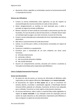 Regimento da BE


    Apresentar críticas, sugestões ou reclamações, quanto ao funcionamento da BE
     e à aquisição de recursos.


Deveres dos Utilizadores

    Cumprir as normas estabelecidas neste regimento, no que diz respeito ao
     acesso/utilização dos recursos existentes em cada um dos sectores.
    Deixar obrigatoriamente as mochilas no local destinado para o efeito e
     proceder ao registo da entrada na Biblioteca.
    Manter e devolver em bom estado de conservação os documentos que lhes são
     facultados. Em caso de perda ou dano do documento, o utilizador deverá repor
     um exemplar igual ou pagar o seu valor comercial, no prazo de trinta dias.
    Cumprir o prazo estipulado para a devolução dos livros requisitados para leitura
     domiciliária.
    Não alterar o posicionamento do fundo documental.
    Colocar, no carrinho para o efeito, os documentos consultados em regime de
     livre acesso.
    Conservar o mobiliário e o equipamento.
    Contribuir para a manutenção de um bom ambiente nas várias zonas
     funcionais:
     a) entrando ordeiramente
     b) mantendo o silêncio
     c) não consumindo alimentos e bebidas
     d) não usando telemóvel
    Assumir um comportamento correcto, actuando com civismo e acatando as
     instruções transmitidas pelos responsáveis pela Biblioteca.


Leitura /audição/visionamento Presencial

Acesso aos documentos:
    Do ponto de vista do acesso, os recursos de informação da Biblioteca estão
       organizados em dois regimes diferentes: livre acesso ou em acesso reservado.
    Os documentos em regime de livre acesso são os que se encontram em
       estantes abertas, arrumados e classificados segundo a Classificação Decimal
       Universal (CDU), podendo ser utilizados, livremente, da forma mais adequada
       para o utilizador. Encontram-se neste regime os documentos impressos.
    Os recursos electrónicos, vídeo e áudio e o material lúdico estão englobados no
       regime de acesso reservado. A sua utilização carece de requisição junto da
       auxiliar da acção educativa ou dos professores responsáveis pela Biblioteca e
       não se integram no regime de consulta domiciliária.


Ano Lectivo 2011/2012
 
