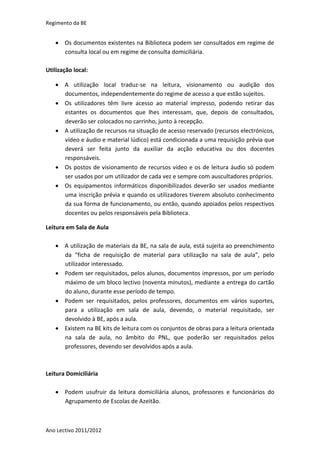 Regimento da BE


    Os documentos existentes na Biblioteca podem ser consultados em regime de
     consulta local ou em regime de consulta domiciliária.

Utilização local:

    A utilização local traduz-se na leitura, visionamento ou audição dos
     documentos, independentemente do regime de acesso a que estão sujeitos.
    Os utilizadores têm livre acesso ao material impresso, podendo retirar das
     estantes os documentos que lhes interessam, que, depois de consultados,
     deverão ser colocados no carrinho, junto à recepção.
    A utilização de recursos na situação de acesso reservado (recursos electrónicos,
     vídeo e áudio e material lúdico) está condicionada a uma requisição prévia que
     deverá ser feita junto da auxiliar da acção educativa ou dos docentes
     responsáveis.
    Os postos de visionamento de recursos vídeo e os de leitura áudio só podem
     ser usados por um utilizador de cada vez e sempre com auscultadores próprios.
    Os equipamentos informáticos disponibilizados deverão ser usados mediante
     uma inscrição prévia e quando os utilizadores tiverem absoluto conhecimento
     da sua forma de funcionamento, ou então, quando apoiados pelos respectivos
     docentes ou pelos responsáveis pela Biblioteca.

Leitura em Sala de Aula

    A utilização de materiais da BE, na sala de aula, está sujeita ao preenchimento
     da “ficha de requisição de material para utilização na sala de aula”, pelo
     utilizador interessado.
    Podem ser requisitados, pelos alunos, documentos impressos, por um período
     máximo de um bloco lectivo (noventa minutos), mediante a entrega do cartão
     do aluno, durante esse período de tempo.
    Podem ser requisitados, pelos professores, documentos em vários suportes,
     para a utilização em sala de aula, devendo, o material requisitado, ser
     devolvido à BE, após a aula.
    Existem na BE kits de leitura com os conjuntos de obras para a leitura orientada
     na sala de aula, no âmbito do PNL, que poderão ser requisitados pelos
     professores, devendo ser devolvidos após a aula.



Leitura Domiciliária

    Podem usufruir da leitura domiciliária alunos, professores e funcionários do
     Agrupamento de Escolas de Azeitão.



Ano Lectivo 2011/2012
 