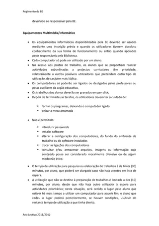 Regimento da BE


       devolvido ao responsável pela BE.


Equipamentos Multimédia/Informático

    Os equipamentos informáticos disponibilizados pela BE deverão ser usados
     mediante uma inscrição prévia e quando os utilizadores tiverem absoluto
     conhecimento da sua forma de funcionamento ou então quando apoiados
     pelos responsáveis pela Biblioteca.
    Cada computador só pode ser utilizado por um aluno.
    No acesso aos postos de trabalho, os alunos que se proponham realizar
     actividades subordinadas a projectos curriculares têm prioridade,
     relativamente a outros possíveis utilizadores que pretendam outro tipo de
     utilização, de carácter mais lúdico.
    Os computadores só poderão ser ligados ou desligados pelos professores ou
     pelas auxiliares da acção educativa.
    Os trabalhos dos alunos deverão ser gravados em pen disk;
    Depois de terminadas as tarefas, os utilizadores devem ter o cuidado de:

           fechar os programas, deixando o computador ligado
           deixar a mesa arrumada

    Não é permitido:

           introduzir passwords
           instalar software
           alterar a configuração dos computadores, do fundo do ambiente de
            trabalho ou do software instalados
           trocar as ligações dos computadores
           consultar e/ou armazenar arquivos, imagens ou informação cujo
            conteúdo possa ser considerado moralmente ofensivo ou de algum
            modo não ético.

    O tempo de utilização para pesquisa ou elaboração de trabalhos é de trinta (30)
     minutos, por aluno, que poderá ser alargado caso não haja utentes em lista de
     espera.
    A utilização que não se destine à preparação de trabalhos é limitada a dez (10)
     minutos, por aluno, desde que não haja outro utilizador à espera para
     actividades prioritárias; nesta situação, será cedido o lugar pelo aluno que
     estiver há mais tempo a utilizar um computador para aquele fim; o aluno que
     cedeu o lugar poderá posteriormente, se houver condições, usufruir do
     restante tempo de utilização a que tinha direito.


Ano Lectivo 2011/2012
 