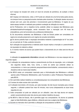REGIMENTO DAS BIBLIOTECAS
2013/2014
c) O espaço da receção tem ainda um local de consulta de periódicos, de audição e leitura
informal;
d) O espaço com televisores, vídeo, e HI-FI pode ser utilizado de uma forma lúdica pelos alunos,
nos tempos livres ou pesquisa/consulta orientada pelos docentes. A utilização destes recursos é
sempre sem som, para não perturbar o funcionamento geral da Biblioteca. O registo do uso
deste espaço também é realizado para posterior avaliação de utilização do mesmo;
e) Os Professores, com a respetiva turma, poderão utilizar os espaços das Bibliotecas para
atividades/trabalhos/Investigação, sendo necessário fazer a marcação com 48 horas de
antecedência, junto da funcionária e/ou professores bibliotecários;
f) Os documentos existentes nas Bibliotecas e Sala de Estudo podem ser consultados em
regime de consulta presencial ou em regime de consulta domiciliária;
g) Os alunos poderão fazer a requisição domiciliária mediante a apresentação do N.º de Leitor,
por um período de 15 dias, podendo renová-la;
h) A utilização de equipamentos e materiais áudio visuais implica a inscrição e o preenchimento
da requisição do material a utilizar;
i) O número máximo de alunos que poderá fazer o visionamento de um vídeo será de três por
televisor.
A utilização do equipamento informático colocado nas Bibliotecas e nos seus espaços tem as
seguintes regras:
a) A utilização de computadores implica o preenchimento da ficha de requisição, com a indicação
dos seguintes dados: data, hora, turma, o nome do utente que pretende utilizar os
computadores e o tema que pretende pesquisar/desenvolver/trabalhar, acrescentando ainda a
disciplina onde se insere esse trabalho;
b) Na BEVA existe um computador reservado para a informatização das Bibliotecas e utilizado
apenas pelos Professores Bibliotecários, pela Funcionária e pelos Professores Responsáveis
pela BEVA;
c) Só é permitido realizar trabalhos ou consultas/pesquisas nos computadores das Bibliotecas;
d) O acesso às redes sociais não é permitido;
e) O utilizador terá direito a 45 minutos, por cada inscrição. Se não houver inscrições para o tempo
seguinte, o utilizador poderá ficar mais 45 minutos, mas nunca ultrapassando as duas horas
seguidas de uso;
f) Cada computador só pode ser utilizado por um utilizador, caso não haja alunos em espera,
podem excecionalmente estar dois alunos para realizar trabalhos de grupo;
g) Na BEVA e Sala de Estudo, não é permitido jogar nos computadores. Os alunos só poderão
jogar na Sala Multimédia, jogos didáticos, utilizando para isso a página das Bibliotecas;
h) Durante os intervalos não é permitido a utilização de computadores na BEVA;
5

 