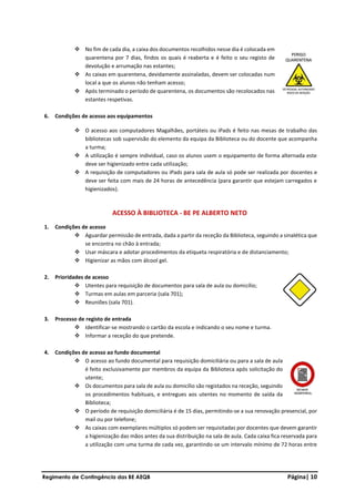 Regimento de Contingência das BE AEQB Página| 10
❖ No fim de cada dia, a caixa dos documentos recolhidos nesse dia é colocada em
quarentena por 7 dias, findos os quais é reaberta e é feito o seu registo de
devolução e arrumação nas estantes;
❖ As caixas em quarentena, devidamente assinaladas, devem ser colocadas num
local a que os alunos não tenham acesso;
❖ Após terminado o período de quarentena, os documentos são recolocados nas
estantes respetivas.
6. Condições de acesso aos equipamentos
❖ O acesso aos computadores Magalhães, portáteis ou iPads é feito nas mesas de trabalho das
bibliotecas sob supervisão do elemento da equipa da Biblioteca ou do docente que acompanha
a turma;
❖ A utilização é sempre individual, caso os alunos usem o equipamento de forma alternada este
deve ser higienizado entre cada utilização;
❖ A requisição de computadores ou iPads para sala de aula só pode ser realizada por docentes e
deve ser feita com mais de 24 horas de antecedência (para garantir que estejam carregados e
higienizados).
ACESSO À BIBLIOTECA - BE PE ALBERTO NETO
1. Condições de acesso
❖ Aguardar permissão de entrada, dada a partir da receção da Biblioteca, seguindo a sinalética que
se encontra no chão à entrada;
❖ Usar máscara e adotar procedimentos da etiqueta respiratória e de distanciamento;
❖ Higienizar as mãos com álcool gel.
2. Prioridades de acesso
❖ Utentes para requisição de documentos para sala de aula ou domicílio;
❖ Turmas em aulas em parceria (sala 701);
❖ Reuniões (sala 701).
3. Processo de registo de entrada
❖ Identificar-se mostrando o cartão da escola e indicando o seu nome e turma.
❖ Informar a receção do que pretende.
4. Condições de acesso ao fundo documental
❖ O acesso ao fundo documental para requisição domiciliária ou para a sala de aula
é feito exclusivamente por membros da equipa da Biblioteca após solicitação do
utente;
❖ Os documentos para sala de aula ou domicílio são registados na receção, seguindo
os procedimentos habituais, e entregues aos utentes no momento de saída da
Biblioteca;
❖ O período de requisição domiciliária é de 15 dias, permitindo-se a sua renovação presencial, por
mail ou por telefone;
❖ As caixas com exemplares múltiplos só podem ser requisitadas por docentes que devem garantir
a higienização das mãos antes da sua distribuição na sala de aula. Cada caixa fica reservada para
a utilização com uma turma de cada vez, garantindo-se um intervalo mínimo de 72 horas entre
 