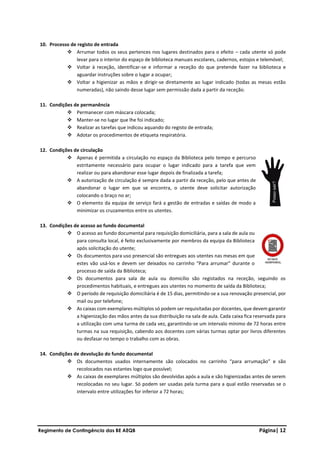 Regimento de Contingência das BE AEQB Página| 12
10. Processo de registo de entrada
❖ Arrumar todos os seus pertences nos lugares destinados para o efeito – cada utente só pode
levar para o interior do espaço de biblioteca manuais escolares, cadernos, estojos e telemóvel;
❖ Voltar à receção, identificar-se e informar a receção do que pretende fazer na biblioteca e
aguardar instruções sobre o lugar a ocupar;
❖ Voltar a higienizar as mãos e dirigir-se diretamente ao lugar indicado (todas as mesas estão
numeradas), não saindo desse lugar sem permissão dada a partir da receção.
11. Condições de permanência
❖ Permanecer com máscara colocada;
❖ Manter-se no lugar que lhe foi indicado;
❖ Realizar as tarefas que indicou aquando do registo de entrada;
❖ Adotar os procedimentos de etiqueta respiratória.
12. Condições de circulação
❖ Apenas é permitida a circulação no espaço da Biblioteca pelo tempo e percurso
estritamente necessário para ocupar o lugar indicado para a tarefa que vem
realizar ou para abandonar esse lugar depois de finalizada a tarefa;
❖ A autorização de circulação é sempre dada a partir da receção, pelo que antes de
abandonar o lugar em que se encontra, o utente deve solicitar autorização
colocando o braço no ar;
❖ O elemento da equipa de serviço fará a gestão de entradas e saídas de modo a
minimizar os cruzamentos entre os utentes.
13. Condições de acesso ao fundo documental
❖ O acesso ao fundo documental para requisição domiciliária, para a sala de aula ou
para consulta local, é feito exclusivamente por membros da equipa da Biblioteca
após solicitação do utente;
❖ Os documentos para uso presencial são entregues aos utentes nas mesas em que
estes vão usá-los e devem ser deixados no carrinho “Para arrumar” durante o
processo de saída da Biblioteca;
❖ Os documentos para sala de aula ou domicílio são registados na receção, seguindo os
procedimentos habituais, e entregues aos utentes no momento de saída da Biblioteca;
❖ O período de requisição domiciliária é de 15 dias, permitindo-se a sua renovação presencial, por
mail ou por telefone;
❖ As caixas com exemplares múltiplos só podem ser requisitadas por docentes, que devem garantir
a higienização das mãos antes da sua distribuição na sala de aula. Cada caixa fica reservada para
a utilização com uma turma de cada vez, garantindo-se um intervalo mínimo de 72 horas entre
turmas na sua requisição, cabendo aos docentes com várias turmas optar por livros diferentes
ou desfasar no tempo o trabalho com as obras.
14. Condições de devolução do fundo documental
❖ Os documentos usados internamente são colocados no carrinho “para arrumação” e são
recolocados nas estantes logo que possível;
❖ As caixas de exemplares múltiplos são devolvidas após a aula e são higienizadas antes de serem
recolocadas no seu lugar. Só podem ser usadas pela turma para a qual estão reservadas se o
intervalo entre utilizações for inferior a 72 horas;
 