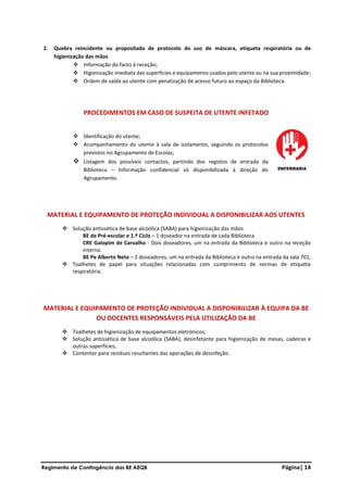 Regimento de Contingência das BE AEQB Página| 14
2. Quebra reincidente ou propositada de protocolo do uso de máscara, etiqueta respiratória ou de
higienização das mãos
❖ Informação do facto à receção;
❖ Higienização imediata das superfícies e equipamento usados pelo utente ou na sua proximidade;
❖ Ordem de saída ao utente com penalização de acesso futuro ao espaço da Biblioteca.
PROCEDIMENTOS EM CASO DE SUSPEITA DE UTENTE INFETADO
❖ Identificação do utente;
❖ Acompanhamento do utente à sala de isolamento, seguindo os protocolos
previstos no Agrupamento de Escolas;
❖ Listagem dos possíveis contactos, partindo dos registos de entrada da
Biblioteca – Informação confidencial só disponibilizada à direção do
Agrupamento.
MATERIAL E EQUIPAMENTO DE PROTEÇÃO INDIVIDUAL A DISPONIBILIZAR AOS UTENTES
❖ Solução antissética de base alcoólica (SABA) para higienização das mãos
BE de Pré-escolar e 1.º Ciclo – 1 doseador na entrada de cada Biblioteca
CRE Galopim de Carvalho - Dois doseadores, um na entrada da Biblioteca e outro na receção
interna.
BE Pe Alberto Neto – 2 doseadores, um na entrada da Biblioteca e outro na entrada da sala 701;
❖ Toalhetes de papel para situações relacionadas com cumprimento de normas de etiqueta
respiratória.
MATERIAL E EQUIPAMENTO DE PROTEÇÃO INDIVIDUAL A DISPONIBILIZAR À EQUIPA DA BE
OU DOCENTES RESPONSÁVEIS PELA UTILIZAÇÃO DA BE
❖ Toalhetes de higienização de equipamentos eletrónicos;
❖ Solução antissética de base alcoólica (SABA), desinfetante para higienização de mesas, cadeiras e
outras superfícies;
❖ Contentor para resíduos resultantes das operações de desinfeção.
 