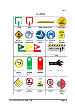 Regimento de Contingência das BE AEQB Página| 18
Anexo 01
Sinalética
Entrada Saída Marcação de filas de espera Distanciamento
obrigatório
Marcação de
lugares de espera
Obrigação de
desinfeção mãos
Dispensador de
álcool gel
Uso obrigatório de
mascar
Espaço em
higienização
Estado de ocupação da Biblioteca Marcação de distanciamento em fila de
espera
Espaço higienizado
após cada
utilização
Espaço em
processo de
higienização
Espaço já
higienizado
Pedido de autorização de saída
Prioridades de
acesso
Lugares
indisponíveis
Espaço de
quarentena
Estantes sem livre
acesso
Tempo de
permanência
máximo
 
