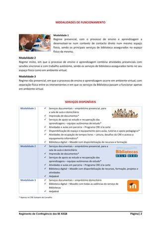 Regimento de Contingência das BE AEQB Página| 2
MODALIDADES DE FUNCIONAMENTO
Modalidade 1
Regime presencial, com o processo de ensino e aprendizagem a
desenvolver-se num contexto de contacto direto num mesmo espaço
físico, sendo os principais serviços de biblioteca assegurados no espaço
físico da mesma;
Modalidade 2
Regime misto, em que o processo de ensino e aprendizagem combina atividades presenciais com
sessões síncronas e com trabalho autónomo, sendo os serviços de biblioteca assegurados tanto no seu
espaço físico como em ambiente virtual;
Modalidade 3
Regime não presencial, em que o processo de ensino e aprendizagem ocorre em ambiente virtual, com
separação física entre os intervenientes e em que os serviços da Biblioteca passam a funcionar apenas
em ambiente virtual.
SERVIÇOS DISPONÍVEIS
Modalidade 1 ✓ Serviços documentais – empréstimo presencial, para
a sala de aula e domiciliário
✓ Impressão de documentos*
✓ Serviços de apoio ao estudo e recuperação das
aprendizagens – equipas autónomas de estudo*
✓ Atividades e aulas em parceria – Programa CRE à la carte
✓ Disponibilização de espaço e equipamento para aulas, tutorias e apoio pedagógico*
✓ Atividades de ocupação de tempos livres – Leitura, desafios do CRE e acesso a
equipamento informático*
✓ Biblioteca digital – Moodle com disponibilização de recursos e formação
Modalidade 2 ✓ Serviços documentais – empréstimo presencial, para a
sala de aula e domiciliário
✓ Impressão de documentos*
✓ Serviços de apoio ao estudo e recuperação das
aprendizagens – equipas autónomas de estudo*
✓ Atividades e aulas em parceria – Programa CRE à la carte
✓ Biblioteca digital – Moodle com disponibilização de recursos, formação, projetos e
atividades
✓ Helpdesk
Modalidade 3 ✓ Serviços documentais – empréstimo domiciliário
✓ Biblioteca digital – Moodle com todas as valências do serviço de
Bibliotecas
✓ Helpdesk
* Apenas no CRE Galopim de Carvalho
 