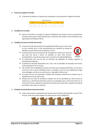 Regimento de Contingência das BE AEQB Página| 9
2. Processo de registo de entrada
❖ O elemento da equipa ou o docente que acompanha a turma preenche o registo de entrada.
3. Condições de circulação
❖ Apenas é permitida a circulação no espaço da Biblioteca pelo tempo e percurso estritamente
necessário para ocupar o lugar indicado para a tarefa que vem realizar ou para abandonar esse
lugar depois de finalizada a tarefa.
4. Condições de acesso ao fundo documental
❖ O acesso ao fundo documental para requisição domiciliária, para a sala de aula
ou para consulta local, é feito exclusivamente por membros da equipa da
biblioteca ou pelo docente que acompanha a turma;
❖ Os documentos para uso presencial são entregues aos utentes nas mesas em
que estes vão usá-los e devem ser deixados na caixa “Para arrumar”
correspondente a esse dia da semana, que se encontra à entrada da Biblioteca;
❖ Os documentos para sala de aula ou domicílio são registados na receção, seguindo os
procedimentos habituais;
❖ O período de requisição domiciliária é de 7 dias, mas as atividades de requisição com turmas
serão realizadas de 15 em 15 dias;
❖ Vão coexistir duas modalidades de acesso aos livros para requisição domiciliário: um em que a
turma vem com os alunos à Biblioteca fazer a requisição e outro em que a Biblioteca entrega
uma embalagem com livros na sala de aula e a requisição é feita na sala;
❖ As caixas de livros com exemplares múltiplos são entregues diretamente ao docente que os
requisitou para uso na sala de aula;
❖ Sempre que uma caixa de exemplares múltiplos tem de ser partilhada por várias turmas do
mesmo ano, o intervalo de quarentena antes da sua passagem para a outra turma deve ser no
mínimo de 72 horas, cabendo aos docentes do mesmo ano e escola fazer a gestão do tempo de
permanência das caixas em cada sala.
5. Condições de devolução do fundo documental
❖ Todos os documentos requisitados para sala de aula ou domicílio são devolvidos na caixa “Para
arrumar” antes de o utente higienizar as mãos para ter acesso à Biblioteca;
 