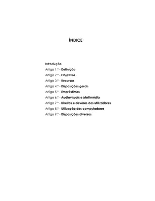ÍNDICE
Introdução
Artigo 1.º - Definição
Artigo 2.º - Objetivos
Artigo 3.º - Recursos
Artigo 4.º - Disposições gerais
Artigo 5.º - Empréstimos
Artigo 6.º - Audiovisuais e Multimédia
Artigo 7.º - Direitos e deveres dos utilizadores
Artigo 8.º - Utilização dos computadores
Artigo 9.º - Disposições diversas
 