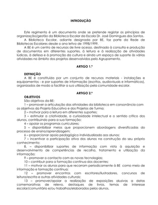 INTRODUÇÃO
Este regimento é um documento onde se pretende registar os princípios de
organização/gestão da Biblioteca Escolar da Escola Dr. José Domingues dos Santos.
A Biblioteca Escolar, adiante designada por BE, faz parte da Rede de
Bibliotecas Escolares desde o ano letivo de 1998/1999.
A BE é um centro de recursos de livre acesso, destinado à consulta e produção
de documentos em diferentes suportes, à leitura e à realização de atividades
lúdicas, à defesa e à promoção da cultura e ainda um espaço de suporte às várias
atividades no âmbito dos projetos desenvolvidos pelo Agrupamento.
ARTIGO 1.º
DEFINIÇÃO
A BE é constituída por um conjunto de recursos materiais - instalações e
equipamentos - e por suportes de informação (escritos, audiovisuais e informáticos),
organizados de modo a facilitar a sua utilização pela comunidade escolar.
ARTIGO 2.º
OBJETIVOS
São objetivos da BE:
1 – promover a articulação das atividades da biblioteca em consonância com
os objetivos do Projeto Educativo e dos Projetos de Turma;
2 – motivar para a leitura em diferentes suportes;
3 – estimular a criatividade, a curiosidade intelectual e o sentido crítico dos
alunos, contribuindo para a sua formação;
4 – apoiar os programas curriculares;
5 – disponibilizar meios que proporcionem abordagens diversificadas do
processo de ensino/aprendizagem;
6 – proporcionar apoio pedagógico individualizado aos alunos;
7 – incentivar a participação ativa dos alunos na construção do seu próprio
conhecimento;
8. – disponibilizar suportes de informação com vista à aquisição e
desenvolvimento de competências de recolha, tratamento e utilização da
informação;
9 – promover o contacto com as novas tecnologias;
10 – contribuir para a formação contínua dos docentes;
11 – motivar os alunos para que recorram periodicamente à BE como meio de
informação e formação contínua;
12 – promover encontros com escritores/ilustradores, concursos de
leitura/escrita e outras atividades culturais;
13 – promover/apoiar a realização de exposições alusivas a datas
comemorativas de relevo, destaques de livros, temas de interesse
escolar/comunitário e/ou trabalhos/elaborados pelos alunos.
 