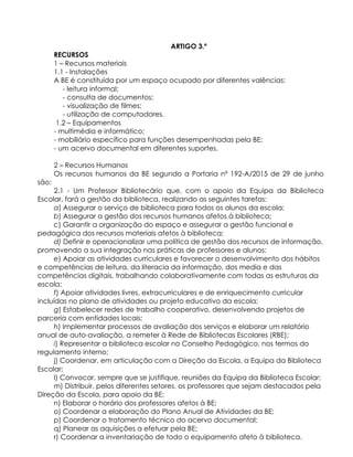 ARTIGO 3.º
RECURSOS
1 – Recursos materiais
1.1 - Instalações
A BE é constituída por um espaço ocupado por diferentes valências:
- leitura informal;
- consulta de documentos;
- visualização de filmes;
- utilização de computadores.
1.2 – Equipamentos
- multimédia e informático;
- mobiliário específico para funções desempenhadas pela BE;
- um acervo documental em diferentes suportes.
2 – Recursos Humanos
Os recursos humanos da BE segundo a Portaria nº 192-A/2015 de 29 de junho
são:
2.1 - Um Professor Bibliotecário que, com o apoio da Equipa da Biblioteca
Escolar, fará a gestão da biblioteca, realizando as seguintes tarefas:
a) Assegurar o serviço de biblioteca para todos os alunos da escola;
b) Assegurar a gestão dos recursos humanos afetos à biblioteca;
c) Garantir a organização do espaço e assegurar a gestão funcional e
pedagógica dos recursos materiais afetos à biblioteca;
d) Definir e operacionalizar uma política de gestão dos recursos de informação,
promovendo a sua integração nas práticas de professores e alunos;
e) Apoiar as atividades curriculares e favorecer o desenvolvimento dos hábitos
e competências de leitura, da literacia da informação, dos media e das
competências digitais, trabalhando colaborativamente com todas as estruturas da
escola;
f) Apoiar atividades livres, extracurriculares e de enriquecimento curricular
incluídas no plano de atividades ou projeto educativo da escola;
g) Estabelecer redes de trabalho cooperativo, desenvolvendo projetos de
parceria com entidades locais;
h) Implementar processos de avaliação dos serviços e elaborar um relatório
anual de auto-avaliação, a remeter à Rede de Bibliotecas Escolares (RBE);
i) Representar a biblioteca escolar no Conselho Pedagógico, nos termos do
regulamento interno;
j) Coordenar, em articulação com a Direção da Escola, a Equipa da Biblioteca
Escolar;
l) Convocar, sempre que se justifique, reuniões da Equipa da Biblioteca Escolar;
m) Distribuir, pelos diferentes setores, os professores que sejam destacados pela
Direção da Escola, para apoio da BE;
n) Elaborar o horário dos professores afetos à BE;
o) Coordenar a elaboração do Plano Anual de Atividades da BE;
p) Coordenar o tratamento técnico do acervo documental;
q) Planear as aquisições a efetuar pela BE;
r) Coordenar a inventariação de todo o equipamento afeto à biblioteca.
 