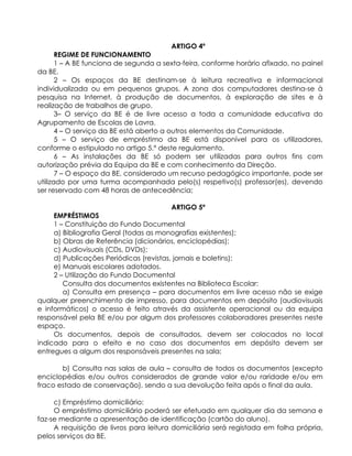 ARTIGO 4º
REGIME DE FUNCIONAMENTO
1 – A BE funciona de segunda a sexta-feira, conforme horário afixado, no painel
da BE.
2 – Os espaços da BE destinam-se à leitura recreativa e informacional
individualizada ou em pequenos grupos. A zona dos computadores destina-se à
pesquisa na Internet, à produção de documentos, à exploração de sites e à
realização de trabalhos de grupo.
3– O serviço da BE é de livre acesso a toda a comunidade educativa do
Agrupamento de Escolas de Lavra.
4 – O serviço da BE está aberto a outros elementos da Comunidade.
5 – O serviço de empréstimo da BE está disponível para os utilizadores,
conforme o estipulado no artigo 5.º deste regulamento.
6 – As instalações da BE só podem ser utilizadas para outros fins com
autorização prévia da Equipa da BE e com conhecimento da Direção.
7 – O espaço da BE, considerado um recurso pedagógico importante, pode ser
utilizado por uma turma acompanhada pelo(s) respetivo(s) professor(es), devendo
ser reservado com 48 horas de antecedência;
ARTIGO 5º
EMPRÉSTIMOS
1 – Constituição do Fundo Documental
a) Bibliografia Geral (todas as monografias existentes);
b) Obras de Referência (dicionários, enciclopédias);
c) Audiovisuais (CDs, DVDs);
d) Publicações Periódicas (revistas, jornais e boletins);
e) Manuais escolares adotados.
2 – Utilização do Fundo Documental
Consulta dos documentos existentes na Biblioteca Escolar:
a) Consulta em presença – para documentos em livre acesso não se exige
qualquer preenchimento de impresso, para documentos em depósito (audiovisuais
e informáticos) o acesso é feito através da assistente operacional ou da equipa
responsável pela BE e/ou por algum dos professores colaboradores presentes neste
espaço.
Os documentos, depois de consultados, devem ser colocados no local
indicado para o efeito e no caso dos documentos em depósito devem ser
entregues a algum dos responsáveis presentes na sala;
b) Consulta nas salas de aula – consulta de todos os documentos (excepto
enciclopédias e/ou outros considerados de grande valor e/ou raridade e/ou em
fraco estado de conservação), sendo a sua devolução feita após o final da aula.
c) Empréstimo domiciliário:
O empréstimo domiciliário poderá ser efetuado em qualquer dia da semana e
faz-se mediante a apresentação de identificação (cartão do aluno).
A requisição de livros para leitura domiciliária será registada em folha própria,
pelos serviços da BE.
 