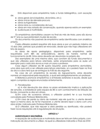 Está disponível para empréstimo todo o fundo bibliográfico, com exceção
de:
● obras gerais (enciclopédias, dicionários, etc.);
● obras únicas de elevada procura;
● obras autografadas;
● obras raras ou consideradas de luxo;
● obras em mau estado de conservação, quando apenas exista um exemplar;
● audiovisuais e multimédia.
Os empréstimos domiciliários cessam no final do mês de Maio, para o0s alunos
de 9.º ano ou que pretendam mudar de escola.
Os documentos não passíveis de empréstimo serão identificados com sinalética
própria.
Cada utilizador poderá requisitar até duas obras e por um período máximo de
10 dias úteis, período que poderá ser renovado, desde que não haja utilizadores em
lista de espera.
As obras de apoio pedagógico, disponíveis para empréstimo, serão
requisitadas com 48h de antecedência, dentro do horário normal de
funcionamento da BE. Estas obras deverão ser devolvidas no próprio dia.
Dos exemplares de uma mesma obra, que constam do fundo documental e
que são utilizados para leitura orientada, serão emprestados para as aulas um
exemplar para cada dois alunos e mais um para o professor.
Caso algum utilizador da BE queira requisitar, para empréstimo domiciliário,
uma obra que está a ser utilizada para leitura orientada, só o poderá fazer no final
do dia e a obra terá que ser entregue às 9:00 do dia seguinte.
No caso de um empréstimo às escolas do Agrupamento, estas deverão
nomear um responsável pela requisição, o qual será obrigatoriamente um professor.
A Biblioteca promove empréstimos a entidades exteriores à escola, desde que
sejam cumpridas as regras enunciadas anteriormente.
3 - Penalizações
a) A não devolução das obras no prazo estabelecido implica a aplicação
de sanções, a estabelecer pela equipa da BE e com conhecimento da Direção da
Escola, consoante os dias em atraso.
b) Em caso de sucessivos atrasos, o utilizador poderá ter a sua inscrição
cancelada pelo Professor Bibliotecário.
c) Em caso de perda ou dano de material, seja ele qual for, o utente deverá
repor a mesma obra. Se tal for impossível, o utente deverá repor o dano com uma
obra similar, indicada pelo Professor Bibliotecário.
d) O utilizador, que não repuser a obra perdida ou danificada, não poderá
fazer novas requisições até à regularização da situação.
ARTIGO 6.º
AUDIOVISUAIS E MULTIMÉDIA
A requisição de audiovisuais e multimédia deve ser feita em folha própria, com
indicação do documento a utilizar, na qual os utilizadores indicarão o título do DVD
 