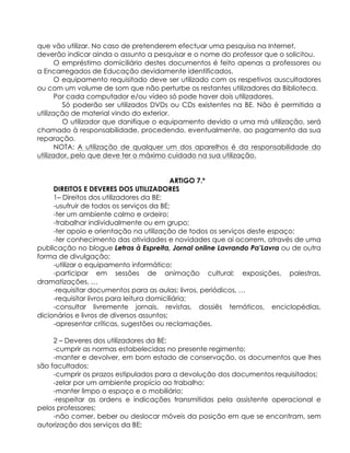 que vão utilizar. No caso de pretenderem efectuar uma pesquisa na Internet,
deverão indicar ainda o assunto a pesquisar e o nome do professor que o solicitou.
O empréstimo domiciliário destes documentos é feito apenas a professores ou
a Encarregados de Educação devidamente identificados.
O equipamento requisitado deve ser utilizado com os respetivos auscultadores
ou com um volume de som que não perturbe os restantes utilizadores da Biblioteca.
Por cada computador e/ou vídeo só pode haver dois utilizadores.
Só poderão ser utilizados DVDs ou CDs existentes na BE. Não é permitida a
utilização de material vindo do exterior.
O utilizador que danifique o equipamento devido a uma má utilização, será
chamado à responsabilidade, procedendo, eventualmente, ao pagamento da sua
reparação.
NOTA: A utilização de qualquer um dos aparelhos é da responsabilidade do
utilizador, pelo que deve ter o máximo cuidado na sua utilização.
ARTIGO 7.º
DIREITOS E DEVERES DOS UTILIZADORES
1– Direitos dos utilizadores da BE:
-usufruir de todos os serviços da BE;
-ter um ambiente calmo e ordeiro;
-trabalhar individualmente ou em grupo;
-ter apoio e orientação na utilização de todos os serviços deste espaço;
-ter conhecimento das atividades e novidades que aí ocorrem, através de uma
publicação no blogue Letras à Espreita, Jornal online Lavrando Pa’Lavra ou de outra
forma de divulgação;
-utilizar o equipamento informático;
-participar em sessões de animação cultural: exposições, palestras,
dramatizações, …
-requisitar documentos para as aulas: livros, periódicos, …
-requisitar livros para leitura domiciliária;
-consultar livremente jornais, revistas, dossiês temáticos, enciclopédias,
dicionários e livros de diversos assuntos;
-apresentar críticas, sugestões ou reclamações.
2 – Deveres dos utilizadores da BE:
-cumprir as normas estabelecidas no presente regimento;
-manter e devolver, em bom estado de conservação, os documentos que lhes
são facultados;
-cumprir os prazos estipulados para a devolução dos documentos requisitados;
-zelar por um ambiente propício ao trabalho;
-manter limpo o espaço e o mobiliário;
-respeitar as ordens e indicações transmitidas pela assistente operacional e
pelos professores;
-não comer, beber ou deslocar móveis da posição em que se encontram, sem
autorização dos serviços da BE;
 