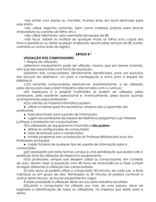 -não entrar com pastas ou mochilas, ficando estas em local destinado para
esse efeito;
-não utilizar objectos cortantes, bem como materiais próprios para pintura
(marcadores ou canetas de feltro, etc.);
-não utilizar telemóveis, salvo permissão da equipa da BE;
-não riscar, dobrar ou inutilizar de qualquer modo as folhas e/ou capas dos
livros e periódicos ou retirar qualquer sinalização aposta pelos serviços da BE (cotas,
carimbos ou outros sinais de registo).
ARTIGO 8.º
UTILIZAÇÃO DOS COMPUTADORES
1- Regras de utilização
a)Nenhum equipamento pode ser utilizado, mesmo que por breves instantes,
sem que seja preenchida uma ficha de requisição;
b)Existem dois computadores, devidamente identificados, para uso exclusivo
dos serviços da biblioteca: um para a catalogação e outro para a equipa da
biblioteca;
c)Os restantes computadores destinam-se, prioritariamente, a ser utilizados
pelos alunos para executarem trabalhos relacionados com o currículo;
d)A impressora e o projetor multimédia só podem ser utilizados pelos
professores, pela assistente operacional e, eventualmente, pelos alunos quando
acompanhados pelos professores;
e)Os utentes do material informático podem:
● utilizar a Internet para fins recreativos, embora sob a supervisão dos
professores;
● fazer downloads para suportes de informação;
● sugerir aos professores da equipa da biblioteca programas cujo interesse
justifique a instalação nos computadores.
f)Os utilizadores do equipamento informático não podem:
● alterar as configurações do computador;
● fazer downloads para o computador;
● instalar programas sem autorização do Professor Bibliotecário e/ou dos
Professores da Equipa;
● copiar ficheiros de qualquer tipo de suporte de informação para o
computador.
g)O desrespeito por estas normas conduz a uma penalização que pode ir até à
proibição total da utilização do respectivo equipamento;
h)Os professores, sempre que desejem utilizar os computadores, em contexto
de aula, devem fazer a requisição com 48 horas de antecedência e fazer cumprir
as regras referentes à utilização dos computadores.
i)Cada aluno só poderá utilizar o computador 30 minutos, de cada vez, a título
individual ou em grupo de dois. Terminados os 30 minutos só poderá continuar a
usufruir deste recurso, se houver equipamentos vagos.
É dada prioridade à utilização deste recurso para trabalhos escolares.
j)Quando o computador for utilizado por mais de uma pessoa, deve ser
registada a identificação de todos os utilizadores, no impresso que existe para o
efeito;
 