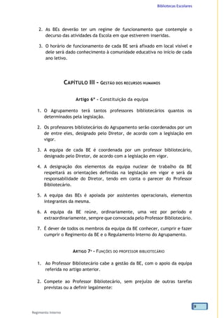 Bibliotecas Escolares
Regimento Interno
9
2. As BEs deverão ter um regime de funcionamento que contemple o
decurso das atividades da Escola em que estiverem inseridas.
3. O horário de funcionamento de cada BE será afixado em local visível e
dele será dado conhecimento à comunidade educativa no início de cada
ano letivo.
CAPÍTULO III - GESTÃO DOS RECURSOS HUMANOS
Artigo 6º - Constituição da equipa
1. O Agrupamento terá tantos professores bibliotecários quantos os
determinados pela legislação.
2. Os professores bibliotecários do Agrupamento serão coordenados por um
de entre eles, designado pelo Diretor, de acordo com a legislação em
vigor.
3. A equipa de cada BE é coordenada por um professor bibliotecário,
designado pelo Diretor, de acordo com a legislação em vigor.
4. A designação dos elementos da equipa nuclear de trabalho da BE
respeitará as orientações definidas na legislação em vigor e será da
responsabilidade do Diretor, tendo em conta o parecer do Professor
Bibliotecário.
5. A equipa das BEs é apoiada por assistentes operacionais, elementos
integrantes da mesma.
6. A equipa da BE reúne, ordinariamente, uma vez por período e
extraordinariamente, sempre que convocada pelo Professor Bibliotecário.
7. É dever de todos os membros da equipa da BE conhecer, cumprir e fazer
cumprir o Regimento da BE e o Regulamento Interno do Agrupamento.
ARTIGO 7º - FUNÇÕES DO PROFESSOR BIBLIOTECÁRIO
1. Ao Professor Bibliotecário cabe a gestão da BE, com o apoio da equipa
referida no artigo anterior.
2. Compete ao Professor Bibliotecário, sem prejuízo de outras tarefas
previstas ou a definir legalmente:
 