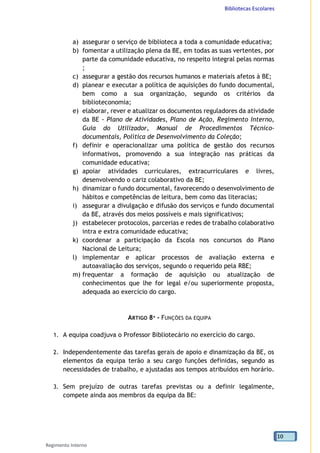 Bibliotecas Escolares
Regimento Interno
10
a) assegurar o serviço de biblioteca a toda a comunidade educativa;
b) fomentar a utilização plena da BE, em todas as suas vertentes, por
parte da comunidade educativa, no respeito integral pelas normas
;
c) assegurar a gestão dos recursos humanos e materiais afetos à BE;
d) planear e executar a política de aquisições do fundo documental,
bem como a sua organização, segundo os critérios da
biblioteconomia;
e) elaborar, rever e atualizar os documentos reguladores da atividade
da BE - Plano de Atividades, Plano de Ação, Regimento Interno,
Guia do Utilizador, Manual de Procedimentos Técnico-
documentais, Política de Desenvolvimento da Coleção;
f) definir e operacionalizar uma política de gestão dos recursos
informativos, promovendo a sua integração nas práticas da
comunidade educativa;
g) apoiar atividades curriculares, extracurriculares e livres,
desenvolvendo o cariz colaborativo da BE;
h) dinamizar o fundo documental, favorecendo o desenvolvimento de
hábitos e competências de leitura, bem como das literacias;
i) assegurar a divulgação e difusão dos serviços e fundo documental
da BE, através dos meios possíveis e mais significativos;
j) estabelecer protocolos, parcerias e redes de trabalho colaborativo
intra e extra comunidade educativa;
k) coordenar a participação da Escola nos concursos do Plano
Nacional de Leitura;
l) implementar e aplicar processos de avaliação externa e
autoavaliação dos serviços, segundo o requerido pela RBE;
m) frequentar a formação de aquisição ou atualização de
conhecimentos que lhe for legal e/ou superiormente proposta,
adequada ao exercício do cargo.
ARTIGO 8º - FUNÇÕES DA EQUIPA
1. A equipa coadjuva o Professor Bibliotecário no exercício do cargo.
2. Independentemente das tarefas gerais de apoio e dinamização da BE, os
elementos da equipa terão a seu cargo funções definidas, segundo as
necessidades de trabalho, e ajustadas aos tempos atribuídos em horário.
3. Sem prejuízo de outras tarefas previstas ou a definir legalmente,
compete ainda aos membros da equipa da BE:
 