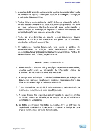 Bibliotecas Escolares
Regimento Interno
13
2. A equipa da BE procede ao tratamento técnico-documental observando
os processos de registo, carimbagem, cotação, etiquetagem, catalogação
e indexação dos documentos.
3. Toda a documentação existente nas BEs à data da integração na Rede
de Bibliotecas Escolares e da constituição do Agrupamento será alvo
de novo tratamento técnico-documental, para uniformização e
reestruturação da catalogação, segundo as normas decorrentes das
autoridades referidas no ponto um deste artigo.
4. Todos os procedimentos da cadeia técnico-documental devem
obedecer a critérios de adequação aos perfis de utilizadores,
coerência e unicidade documental.
5. O tratamento técnico-documental, bem como a política de
desenvolvimento da coleção, serão devidamente fixados nos
documentos Manual de Procedimentos Técnico-documentais e Política de
Desenvolvimento da Coleção, respetivamente.
ARTIGO 12º- DIFUSÃO DA INFORMAÇÃO
1. As BEs mantêm, cada uma, o blogue e página respetiva nas redes sociais,
veículos preferenciais de divulgação da informação relativa às
atividades, aos recursos existentes e às novidades.
2. A divulgação da informação faz-se complementarmente por afixação de
documentos e cartazes nos placardes existentes nas áreas nucleares das
BEs e em zonas estratégicas das respetivas Escolas.
3. O mail institucional de cada BE é, simultaneamente, meio de difusão da
informação, comunicação e apoio aos utilizadores.
4. A equipa de cada BE é responsável pela divulgação das aquisições e listas
de difusão seletiva da informação, de acordo com as necessidades e
solicitação dos utilizadores.
5. De todas as atividades realizadas nas Escolas deve ser entregue na
respetiva BE um exemplar do respetivo documento de divulgação, para
arquivo e memória do percurso da instituição.
 