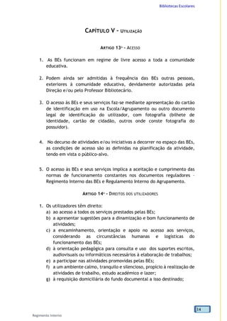 Bibliotecas Escolares
Regimento Interno
14
CAPÍTULO V – UTILIZAÇÃO
ARTIGO 13º - ACESSO
1. As BEs funcionam em regime de livre acesso a toda a comunidade
educativa.
2. Podem ainda ser admitidas à frequência das BEs outras pessoas,
exteriores à comunidade educativa, devidamente autorizadas pela
Direção e/ou pelo Professor Bibliotecário.
3. O acesso às BEs e seus serviços faz-se mediante apresentação do cartão
de identificação em uso na Escola/Agrupamento ou outro documento
legal de identificação do utilizador, com fotografia (bilhete de
identidade, cartão de cidadão, outros onde conste fotografia do
possuidor).
4. No decurso de atividades e/ou iniciativas a decorrer no espaço das BEs,
as condições de acesso são as definidas na planificação da atividade,
tendo em vista o público-alvo.
5. O acesso às BEs e seus serviços implica a aceitação e cumprimento das
normas de funcionamento constantes nos documentos reguladores –
Regimento Interno das BEs e Regulamento Interno do Agrupamento.
ARTIGO 14º - DIREITOS DOS UTILIZADORES
1. Os utilizadores têm direito:
a) ao acesso a todos os serviços prestados pelas BEs;
b) a apresentar sugestões para a dinamização e bom funcionamento de
atividades;
c) a encaminhamento, orientação e apoio no acesso aos serviços,
considerando as circunstâncias humanas e logísticas do
funcionamento das BEs;
d) à orientação pedagógica para consulta e uso dos suportes escritos,
audiovisuais ou informáticos necessários à elaboração de trabalhos;
e) a participar nas atividades promovidas pelas BEs;
f) a um ambiente calmo, tranquilo e silencioso, propício à realização de
atividades de trabalho, estudo académico e lazer;
g) à requisição domiciliária do fundo documental a isso destinado;
 