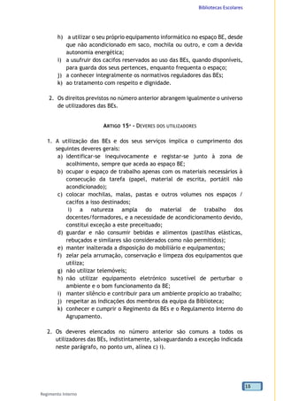 Bibliotecas Escolares
Regimento Interno
15
h) a utilizar o seu próprio equipamento informático no espaço BE, desde
que não acondicionado em saco, mochila ou outro, e com a devida
autonomia energética;
i) a usufruir dos cacifos reservados ao uso das BEs, quando disponíveis,
para guarda dos seus pertences, enquanto frequenta o espaço;
j) a conhecer integralmente os normativos reguladores das BEs;
k) ao tratamento com respeito e dignidade.
2. Os direitos previstos no número anterior abrangem igualmente o universo
de utilizadores das BEs.
ARTIGO 15º - DEVERES DOS UTILIZADORES
1. A utilização das BEs e dos seus serviços implica o cumprimento dos
seguintes deveres gerais:
a) identificar-se inequivocamente e registar-se junto à zona de
acolhimento, sempre que aceda ao espaço BE;
b) ocupar o espaço de trabalho apenas com os materiais necessários à
consecução da tarefa (papel, material de escrita, portátil não
acondicionado);
c) colocar mochilas, malas, pastas e outros volumes nos espaços /
cacifos a isso destinados;
i) a natureza ampla do material de trabalho dos
docentes/formadores, e a necessidade de acondicionamento devido,
constitui exceção a este preceituado;
d) guardar e não consumir bebidas e alimentos (pastilhas elásticas,
rebuçados e similares são considerados como não permitidos);
e) manter inalterada a disposição do mobiliário e equipamentos;
f) zelar pela arrumação, conservação e limpeza dos equipamentos que
utiliza;
g) não utilizar telemóveis;
h) não utilizar equipamento eletrónico suscetível de perturbar o
ambiente e o bom funcionamento da BE;
i) manter silêncio e contribuir para um ambiente propício ao trabalho;
j) respeitar as indicações dos membros da equipa da Biblioteca;
k) conhecer e cumprir o Regimento da BEs e o Regulamento Interno do
Agrupamento.
2. Os deveres elencados no número anterior são comuns a todos os
utilizadores das BEs, indistintamente, salvaguardando a exceção indicada
neste parágrafo, no ponto um, alínea c) i).
 