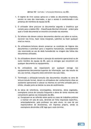 Bibliotecas Escolares
Regimento Interno
16
ARTIGO 16º - LEITURA / UTILIZAÇÃO PRESENCIAL NAS BES
1. O regime de livre acesso aplica-se a todos os documentos impressos,
exceto no caso dos reservados, a que o acesso é condicionado e em
presença de membros da equipa da BE.
2. O utilizador deve procurar os documentos segundo a sinalética que
remete para a tabela CDU – Classificação Decimal Universal – ordem pela
qual o fundo documental se encontra arrumado nas estantes.
3. Os leitores não devem colocar documentos abertos uns sobre os outros,
escrever nos livros, fazer notas marginais, sublinhar ou fazer qualquer
sinal ou marca.
4. Os utilizadores/leitores devem preservar as condições de higiene dos
documentos e contribuir para a respetiva manutenção, nomeadamente
não recorrendo ao uso de dedo humedecido na viragem das folhas dos
documentos utilizados.
5. Os utilizadores devem chamar a atenção do assistente operacional ou de
outro membro da equipa da BE, para os estragos que encontrem em
qualquer documento ou equipamento.
6. Os utilizadores são responsáveis por qualquer estrago nos
equipamentos/documentos/suportes da informação, que não resulte do
seu uso normal, enquanto estes estiverem nas suas mãos.
7. Terminada a utilização/consulta dos documentos situados na zona de
leitura/estudo formal, devem os utilizadores dar conhecimento disso ao
assistente operacional e colocar os mesmos no carrinho utilizado para o
efeito, situado junto ao balcão na zona de acolhimento.
8. As obras de referência, enciclopédias, dicionários, obras esgotadas,
exemplares únicos de consulta frequente e obras de vários volumes são
consultáveis apenas nas instalações das BEs.
a) Exceptuam-se ao referido neste ponto os casos de trabalhos práticos
a realizar em sala de aula, devendo ser feita requisição específica,
antecipadamente, pelo professor (ou pelo aluno, no caso de uso
imprescindível de dicionários), em impresso próprio, sendo os
exemplares devolvidos à BE logo que a aula termine.
 
