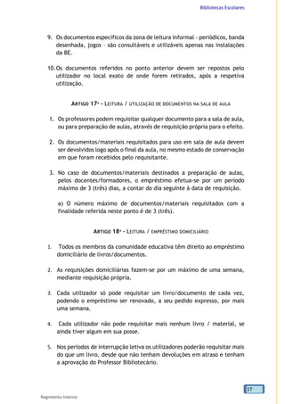 Bibliotecas Escolares
Regimento Interno
17
9. Os documentos específicos da zona de leitura informal - periódicos, banda
desenhada, jogos – são consultáveis e utilizáveis apenas nas instalações
da BE.
10.Os documentos referidos no ponto anterior devem ser repostos pelo
utilizador no local exato de onde forem retirados, após a respetiva
utilização.
ARTIGO 17º - LEITURA / UTILIZAÇÃO DE DOCUMENTOS NA SALA DE AULA
1. Os professores podem requisitar qualquer documento para a sala de aula,
ou para preparação de aulas, através de requisição própria para o efeito.
2. Os documentos/materiais requisitados para uso em sala de aula devem
ser devolvidos logo após o final da aula, no mesmo estado de conservação
em que foram recebidos pelo requisitante.
3. No caso de documentos/materiais destinados a preparação de aulas,
pelos docentes/formadores, o empréstimo efetua-se por um período
máximo de 3 (três) dias, a contar do dia seguinte à data de requisição.
a) O número máximo de documentos/materiais requisitados com a
finalidade referida neste ponto é de 3 (três).
ARTIGO 18º - LEITURA / EMPRÉSTIMO DOMICILIÁRIO
1. Todos os membros da comunidade educativa têm direito ao empréstimo
domiciliário de livros/documentos.
2. As requisições domiciliárias fazem-se por um máximo de uma semana,
mediante requisição própria.
3. Cada utilizador só pode requisitar um livro/documento de cada vez,
podendo o empréstimo ser renovado, a seu pedido expresso, por mais
uma semana.
4. Cada utilizador não pode requisitar mais nenhum livro / material, se
ainda tiver algum em sua posse.
5. Nos períodos de interrupção letiva os utilizadores poderão requisitar mais
do que um livro, desde que não tenham devoluções em atraso e tenham
a aprovação do Professor Bibliotecário.
 