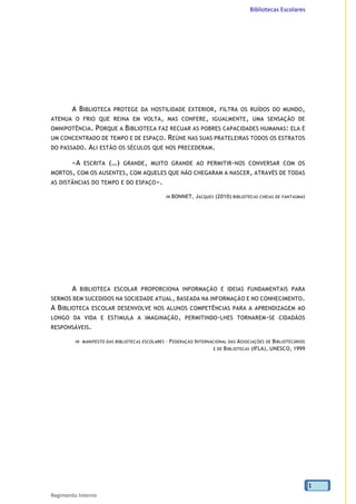 Bibliotecas Escolares
Regimento Interno
1
A BIBLIOTECA PROTEGE DA HOSTILIDADE EXTERIOR, FILTRA OS RUÍDOS DO MUNDO,
ATENUA O FRIO QUE REINA EM VOLTA, MAS CONFERE, IGUALMENTE, UMA SENSAÇÃO DE
OMNIPOTÊNCIA. PORQUE A BIBLIOTECA FAZ RECUAR AS POBRES CAPACIDADES HUMANAS: ELA É
UM CONCENTRADO DE TEMPO E DE ESPAÇO. REÚNE NAS SUAS PRATELEIRAS TODOS OS ESTRATOS
DO PASSADO. ALI ESTÃO OS SÉCULOS QUE NOS PRECEDERAM.
«A ESCRITA (…) GRANDE, MUITO GRANDE AO PERMITIR-NOS CONVERSAR COM OS
MORTOS, COM OS AUSENTES, COM AQUELES QUE NÃO CHEGARAM A NASCER, ATRAVÉS DE TODAS
AS DISTÂNCIAS DO TEMPO E DO ESPAÇO».
IN BONNET, JACQUES (2010) BIBLIOTECAS CHEIAS DE FANTASMAS
A BIBLIOTECA ESCOLAR PROPORCIONA INFORMAÇÃO E IDEIAS FUNDAMENTAIS PARA
SERMOS BEM SUCEDIDOS NA SOCIEDADE ATUAL, BASEADA NA INFORMAÇÃO E NO CONHECIMENTO.
A BIBLIOTECA ESCOLAR DESENVOLVE NOS ALUNOS COMPETÊNCIAS PARA A APRENDIZAGEM AO
LONGO DA VIDA E ESTIMULA A IMAGINAÇÃO, PERMITINDO-LHES TORNAREM-SE CIDADÃOS
RESPONSÁVEIS.
IN MANIFESTO DAS BIBLIOTECAS ESCOLARES – FEDERAÇÃO INTERNACIONAL DAS ASSOCIAÇÕES DE BIBLIOTECÁRIOS
E DE BIBLIOTECAS (IFLA), UNESCO, 1999
 