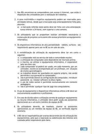 Bibliotecas Escolares
Regimento Interno
19
1. Nas BEs encontram-se computadores com acesso à Internet, que estão à
disposição dos utilizadores para a realização de trabalhos.
2. A zona multimédia e respetivo equipamento podem ser reservados para
atividades letivas, desde que a marcação seja antecipadamente feita pelo
docente;
a) a marcação referida neste ponto deve ser feita com uma antecipação
nunca inferior a 24 horas, nem superior a uma semana.
3. Os utilizadores que se proponham realizar atividades necessárias à
consecução de projetos curriculares têm acesso prioritário ao equipamento
informático.
4. Os dispositivos informáticos de alta portabilidade – tablets, surfaces – são
requisitáveis apenas para uso na BE ou em sala de aula.
5. A rentabilização da utilização do equipamento deve ter em conta o
seguinte:
a) o computador está ao serviço de toda a comunidade escolar;
b) a utilização do computador está dependente de inscrição prévia;
c) o inscrito, ao utilizar o equipamento informático, é responsável
pelo seu bom uso;
d) cada computador só poderá ser usado, em cada momento, por um
utilizador, exceto se acompanhado por um professor, em situação
de ensino-aprendizagem;
e) os trabalhos devem ser guardados em suporte próprio, não sendo
permitida a sua gravação no computador;
f) não é permitido alterar as configurações do computador, introduzir
passwords ou instalar software no disco rígido;
g) o uso de redes sociais é permitido exclusivamente em contexto
pedagógico;
h) não é permitido qualquer tipo de jogo nos computadores.
6. O uso do equipamento e dispositivos informáticos afetos à BE deve ser
exclusivamente académico e profissional.
7. Em caso de dúvida sobre a utilização correta de qualquer equipamento
ou recurso informático, o utilizador deve pedir ajuda aos assistentes
operacionais ou a um outro membro da equipa da BE.
8. Os utilizadores deverão, de imediato, chamar os assistentes
operacionais ou um membro da equipa da BE, se verificada alguma
anomalia.
9. A BE não se responsabiliza por avarias decorrentes da má utilização dos
equipamentos, pelo que a reparação ou substituição dos mesmos será
custeada pelos responsáveis pelo dano.
 