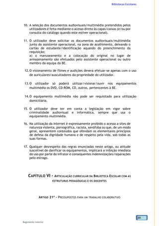 Bibliotecas Escolares
Regimento Interno
20
10. A seleção dos documentos audiovisuais/multimédia pretendidos pelos
utilizadores é feita mediante o acesso direto às capas/caixas (e/ou por
consulta do catálogo quando este estiver operacional).
11. O utilizador deve solicitar os documentos audiovisuais/multimédia
junto do assistente operacional, na zona de acolhimento, deixando o
cartão de estudante/identificação aquando do preenchimento da
requisição;
a) o manuseamento e a colocação do original no lugar de
armazenamento são efetuados pelo assistente operacional ou outro
membro da equipa da BE.
12.O visionamento de filmes e audições deverá efetuar-se apenas com o uso
de auriculares/auscultadores da propriedade do utilizador.
13.O utilizador só poderá utilizar/visionar/ouvir nos equipamentos
multimédia os DVD, CD-ROM, CD, outros, pertencentes à BE.
14.O equipamento multimédia não pode ser requisitado para utilização
domiciliária.
15. O utilizador deve ter em conta a legislação em vigor sobre
criminalidade audiovisual e informática, sempre que usa o
equipamento multimédia.
16. Na utilização da Internet é expressamente proibido o acesso a sites de
natureza violenta, pornográfica, racista, xenófoba ou que, de um modo
geral, apresentem conteúdos que ofendam os elementares princípios
de defesa da dignidade humana e de respeito pela vida, sob todas as
suas formas.
17. Qualquer desrespeito das regras enunciadas neste artigo, ou atitude
suscetível de danificar os equipamentos, implicará a inibição imediata
do uso por parte do infrator e consequentes indemnizações/reparações
pelo estrago.
CAPÍTULO VI - ARTICULAÇÃO CURRICULAR DA BIBLIOTECA ESCOLAR COM AS
ESTRUTURAS PEDAGÓGICAS E OS DOCENTES
ARTIGO 21º - PRESSUPOSTOS PARA UM TRABALHO COLABORATIVO
 