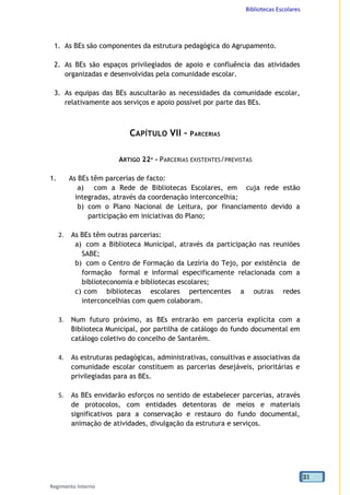 Bibliotecas Escolares
Regimento Interno
21
1. As BEs são componentes da estrutura pedagógica do Agrupamento.
2. As BEs são espaços privilegiados de apoio e confluência das atividades
organizadas e desenvolvidas pela comunidade escolar.
3. As equipas das BEs auscultarão as necessidades da comunidade escolar,
relativamente aos serviços e apoio possível por parte das BEs.
CAPÍTULO VII – PARCERIAS
ARTIGO 22º - PARCERIAS EXISTENTES/PREVISTAS
1. As BEs têm parcerias de facto:
a) com a Rede de Bibliotecas Escolares, em cuja rede estão
integradas, através da coordenação interconcelhia;
b) com o Plano Nacional de Leitura, por financiamento devido a
participação em iniciativas do Plano;
2. As BEs têm outras parcerias:
a) com a Biblioteca Municipal, através da participação nas reuniões
SABE;
b) com o Centro de Formação da Lezíria do Tejo, por existência de
formação formal e informal especificamente relacionada com a
biblioteconomia e bibliotecas escolares;
c) com bibliotecas escolares pertencentes a outras redes
interconcelhias com quem colaboram.
3. Num futuro próximo, as BEs entrarão em parceria explícita com a
Biblioteca Municipal, por partilha de catálogo do fundo documental em
catálogo coletivo do concelho de Santarém.
4. As estruturas pedagógicas, administrativas, consultivas e associativas da
comunidade escolar constituem as parcerias desejáveis, prioritárias e
privilegiadas para as BEs.
5. As BEs envidarão esforços no sentido de estabelecer parcerias, através
de protocolos, com entidades detentoras de meios e materiais
significativos para a conservação e restauro do fundo documental,
animação de atividades, divulgação da estrutura e serviços.
 