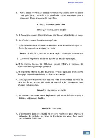 Bibliotecas Escolares
Regimento Interno
22
6. As BEs estão recetivas ao estabelecimento de parcerias com entidades
cujos princípios, consistência e relevância possam contribuir para a
missão das BEs no seu contexto específico.
CAPÍTULO VIII - DISPOSIÇÕES FINAIS
ARTIGO 23º -FINANCIAMENTO DAS BES
1. O financiamento das BEs será feito de acordo com a legislação em vigor.
2. As BEs não possuem financiamento próprio.
3. O financiamento das BEs deve ter em conta a necessária atualização do
fundo documental e o apoio ao currículo.
ARTIGO 24º - VIGÊNCIA, INTEGRAÇÃO, ATUALIZAÇÃO E DIVULGAÇÃO DO REGIMENTO
1. O presente Regimento aplica- se a partir da data de aprovação.
2. O Regimento Interno da Biblioteca Escolar integra o conjunto de
normativos em vigor no Agrupamento.
3. O Regimento Interno das BEs deverá ser revisto e aprovado em Conselho
Pedagógico quando necessário, no final do ano letivo.
4. A divulgação do Regimento das BEs será feita à comunidade no início de
cada ano letivo, através dos meios de comunicação considerados mais
eficazes e abrangentes.
ARTIGO 25º -UNIVERSO DE APLICAÇÃO
1. As normas constantes neste Regimento aplicam-se indistintamente a
todos os utilizadores das BEs.
ARTIGO 26º - INFRAÇÕES
1. O desrespeito pelo preceituado no presente Regimento pode implicar a
aplicação de medidas previstas na legislação em vigor, bem como
procedimento disciplinar.
 