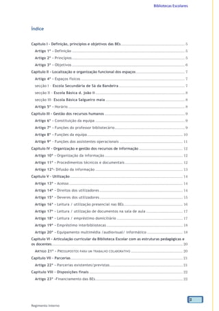 Bibliotecas Escolares
Regimento Interno
2
Índice
Capítulo I - Definição, princípios e objetivos das BEs............................................................... 5
Artigo 1º - Definição ............................................................................................................... 5
Artigo 2º - Princípios............................................................................................................... 5
Artigo 3º - Objetivos ............................................................................................................... 6
Capítulo II - Localização e organização funcional dos espaços ................................................ 7
Artigo 4º - Espaços físicos ...................................................................................................... 7
secção I – Escola Secundária de Sá da Bandeira ................................................................. 7
secção II – Escola Básica d. joão ii ........................................................................................ 8
secção III– Escola Básica Salgueiro maia .............................................................................. 8
Artigo 5º - Horário................................................................................................................... 8
Capítulo III - Gestão dos recursos humanos ............................................................................... 9
Artigo 6º - Constituição da equipa ........................................................................................ 9
Artigo 7º - Funções do professor bibliotecário..................................................................... 9
Artigo 8º - Funções da equipa .............................................................................................. 10
Artigo 9º - Funções dos assistentes operacionais .............................................................. 11
Capítulo IV - Organização e gestão dos recursos de informação ........................................... 12
Artigo 10º - Organização da informação............................................................................. 12
Artigo 11º - Procedimentos técnicos e documentais......................................................... 12
Artigo 12º- Difusão da informação ...................................................................................... 13
Capítulo V – Utilização............................................................................................................... 14
Artigo 13º - Acesso ................................................................................................................ 14
Artigo 14º - Direitos dos utilizadores .................................................................................. 14
Artigo 15º - Deveres dos utilizadores.................................................................................. 15
Artigo 16º - Leitura / utilização presencial nas BEs.......................................................... 16
Artigo 17º - Leitura / utilização de documentos na sala de aula .................................... 17
Artigo 18º - Leitura / empréstimo domiciliário ................................................................. 17
Artigo 19º - Empréstimo interbibliotecas ........................................................................... 18
Artigo 20º - Equipamento multimédia /audiovisual/ informático ................................... 18
Capítulo VI - Articulação curricular da Biblioteca Escolar com as estruturas pedagógicas e
os docentes................................................................................................................................. 20
ARTIGO 21º - PRESSUPOSTOS PARA UM TRABALHO COLABORATIVO ................................................... 20
Capítulo VII – Parcerias .............................................................................................................. 21
Artigo 22º - Parcerias existentes/previstas........................................................................ 21
Capítulo VIII - Disposições finais ............................................................................................ 22
Artigo 23º -Financiamento das BEs...................................................................................... 22
 