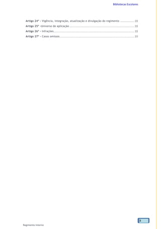 Bibliotecas Escolares
Regimento Interno
3
Artigo 24º - Vigência, integração, atualização e divulgação do regimento ................... 22
Artigo 25º -Universo de aplicação ....................................................................................... 22
Artigo 26º - Infrações............................................................................................................ 22
Artigo 27º - Casos omissos.................................................................................................... 23
 