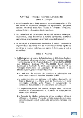 Bibliotecas Escolares
Regimento Interno
5
CAPÍTULO I - DEFINIÇÃO, PRINCÍPIOS E OBJETIVOS DAS BES
ARTIGO 1º - DEFINIÇÃO
1. As Bibliotecas Escolares do Agrupamento (doravante designadas por BEs)
são núcleos da organização pedagógica do Agrupamento, que gerem
recursos educativos diretamente ligados às atividades curriculares,
extracurriculares e à ocupação dos tempos livres.
2. São constituídas por um conjunto de recursos materiais (instalações,
equipamento, fundo documental) e humanos (professores, assistentes
operacionais) organizados para o serviço à comunidade educativa.
3. As instalações e o equipamento destinam-se à recolha, tratamento e
disponibilização dos vários tipos de documentos (incluindo registos de
memórias) e recursos materiais, em regime de livre acesso a toda a
comunidade.
ARTIGO 2º - PRINCÍPIOS
1. As BEs integram o programa da Rede Nacional de Bibliotecas Escolares
(RBE), pelo que adotam os princípios enunciados nos documentos de
referência Lançar a rede, Relatório Síntese, Directrizes da IFLA/UNESCO
para Bibliotecas Escolares ("The IFLA/UNESCO School Libraries
Guidelines") e Manifesto das Bibliotecas Escolares da UNESCO, da
Federação Internacional das Associações de Bibliotecários e de
Bibliotecas; assim, pretendem consubstanciar:
a) a aplicação do conjunto de princípios e orientações que
constituem a base conceptual do programa da RBE;
b) o desenvolvimento das políticas e atividades estabelecidas no
Projeto Educativo e no Plano Anual de Atividades, bem como
orientações definidas pela Direção do Agrupamento, na
consecução da qualidade do processo ensino-aprendizagem;
c) a disponibilização dos seus serviços, de igual modo, a todos os
membros da comunidade escolar, na defesa da integração e no
respeito pela diferença;
d) a formação de cidadãos civicamente ativos, pensadores críticos e
utilizadores eficazes da informação em todos os suportes e meios de
comunicação, com vista à participação democrática na Escola e no
meio;
 