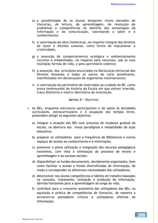 Bibliotecas Escolares
Regimento Interno
6
e) a possibilidade de os alunos atingirem níveis elevados de
literacias, de leitura, de aprendizagem, de resolução de
problemas e competências no domínio das tecnologias da
informação e da comunicação, valorizando o saber e o
conhecimento;
f) a valorização da obra intelectual, no respeito integral dos direitos
de autor e direitos conexos, como forma de impulsionar a
criatividade;
g) a assunção de comportamentos ecológica e ambientalmente
corretos e empenhados, no respeito pela natureza, sob as suas
múltiplas formas de vida, e pelo património coletivo;
h) a assunção dos princípios enunciados na Declaração Universal dos
Direitos Humanos e todos os outros de cariz semelhante,
manifestados em declarações de organismos internacionais;
i) a valorização do património de reservados ao cuidado da BE, como
prova testemunhal da história da Escola em que estiver inserida,
traço distintivo e matriz identitária da instituição.
ARTIGO 3º - OBJETIVOS
1. As BEs, enquanto estruturas participantes e de apoio às atividades
curriculares, extracurriculares e à ocupação dos tempos livres,
pretendem atingir os seguintes objetivos:
a) integrar a atuação das BEs num processo de mudança gradual da
escola, na abertura aos novos paradigmas e modalidades de ação
educativa;
b) preparar os utilizadores para a frequência de Bibliotecas e outros
espaços de acesso ao conhecimento e à informação;
c) promover a plena utilização e integração dos recursos pedagógicos
existentes, com vista à otimização do processo de ensino e
aprendizagem e ao sucesso escolar;
d) disponibilizar os fundos documentais, devidamente organizados, bem
como facilitar o acesso a fontes diversificadas de informação, de
modo a corresponder às diferentes necessidades dos utilizadores;
e) desenvolver nos alunos competências e hábitos de trabalho baseados
na consulta, tratamento, avaliação e produção da informação,
abrindo horizontes para a aprendizagem ao longo da vida;
f) contribuir para a crescente autonomia dos utilizadores das BEs, na
aquisição e prática de competências de literacias, de maneira a
tornarem-se pensadores críticos e utilizadores efetivos da
informação;
 