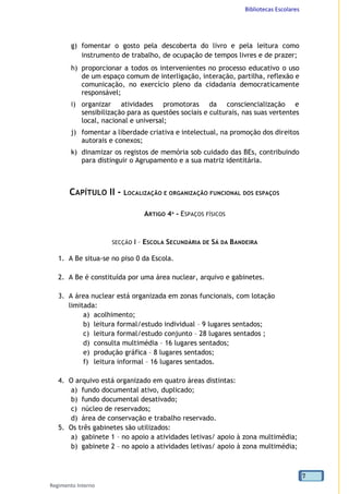 Bibliotecas Escolares
Regimento Interno
7
g) fomentar o gosto pela descoberta do livro e pela leitura como
instrumento de trabalho, de ocupação de tempos livres e de prazer;
h) proporcionar a todos os intervenientes no processo educativo o uso
de um espaço comum de interligação, interação, partilha, reflexão e
comunicação, no exercício pleno da cidadania democraticamente
responsável;
i) organizar atividades promotoras da consciencialização e
sensibilização para as questões sociais e culturais, nas suas vertentes
local, nacional e universal;
j) fomentar a liberdade criativa e intelectual, na promoção dos direitos
autorais e conexos;
k) dinamizar os registos de memória sob cuidado das BEs, contribuindo
para distinguir o Agrupamento e a sua matriz identitária.
CAPÍTULO II - LOCALIZAÇÃO E ORGANIZAÇÃO FUNCIONAL DOS ESPAÇOS
ARTIGO 4º - ESPAÇOS FÍSICOS
SECÇÃO I – ESCOLA SECUNDÁRIA DE SÁ DA BANDEIRA
1. A Be situa-se no piso 0 da Escola.
2. A Be é constituída por uma área nuclear, arquivo e gabinetes.
3. A área nuclear está organizada em zonas funcionais, com lotação
limitada:
a) acolhimento;
b) leitura formal/estudo individual – 9 lugares sentados;
c) leitura formal/estudo conjunto – 28 lugares sentados ;
d) consulta multimédia – 16 lugares sentados;
e) produção gráfica – 8 lugares sentados;
f) leitura informal – 16 lugares sentados.
4. O arquivo está organizado em quatro áreas distintas:
a) fundo documental ativo, duplicado;
b) fundo documental desativado;
c) núcleo de reservados;
d) área de conservação e trabalho reservado.
5. Os três gabinetes são utilizados:
a) gabinete 1 – no apoio a atividades letivas/ apoio à zona multimédia;
b) gabinete 2 – no apoio a atividades letivas/ apoio à zona multimédia;
 