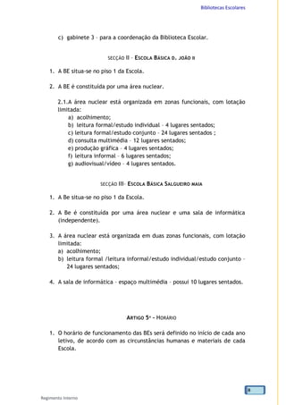 Bibliotecas Escolares
Regimento Interno
8
c) gabinete 3 – para a coordenação da Biblioteca Escolar.
SECÇÃO II – ESCOLA BÁSICA D. JOÃO II
1. A BE situa-se no piso 1 da Escola.
2. A BE é constituída por uma área nuclear.
2.1.A área nuclear está organizada em zonas funcionais, com lotação
limitada:
a) acolhimento;
b) leitura formal/estudo individual – 4 lugares sentados;
c) leitura formal/estudo conjunto – 24 lugares sentados ;
d) consulta multimédia – 12 lugares sentados;
e) produção gráfica – 4 lugares sentados;
f) leitura informal – 6 lugares sentados;
g) audiovisual/vídeo – 4 lugares sentados.
SECÇÃO III– ESCOLA BÁSICA SALGUEIRO MAIA
1. A Be situa-se no piso 1 da Escola.
2. A Be é constituída por uma área nuclear e uma sala de informática
(independente).
3. A área nuclear está organizada em duas zonas funcionais, com lotação
limitada:
a) acolhimento;
b) leitura formal /leitura informal/estudo individual/estudo conjunto –
24 lugares sentados;
4. A sala de informática – espaço multimédia – possui 10 lugares sentados.
ARTIGO 5º - HORÁRIO
1. O horário de funcionamento das BEs será definido no início de cada ano
letivo, de acordo com as circunstâncias humanas e materiais de cada
Escola.
 