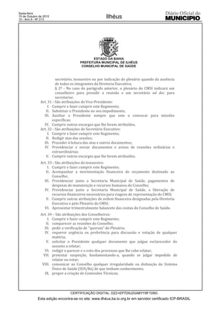 Esta edição encontra-se no site: www.ilhéus.ba.io.org.br em servidor certificado ICP-BRASIL
Ilhéus
CERTIFICAÇÃO DIGITAL: DZ2+EP7D9J2GABYY8F1D8G
Sexta-feira
15 de Outubro de 2010
10 - Ano II - Nº 213
ESTADO DA BAHIA
PREFEITURA MUNICIPAL DE ILHÉUS
CONSELHO MUNICIPAL DE SAÚDE
secretário, tesoureiro ou por indicação do plenário quando da ausência
de todos os integrantes da Diretoria Executiva;
§ 2º - No caso do parágrafo anterior, o plenário do CMSI indicará um
conselheiro para presidir a reunião e um secretário ad doc para
secretariar.
Art. 31 - São atribuições do Vice-Presidente:
I. Cumprir e fazer cumprir este Regimento;
II. Substituir o Presidente no seu impedimento;
III. Auxiliar o Presidente sempre que este o convocar para missões
específicas;
IV. Cumprir outros encargos que lhe forem atribuídos.
Art. 32 - São atribuições do Secretário Executivo:
I. Cumprir e fazer cumprir este Regimento;
II. Redigir atas das sessões;
III. Proceder à leitura das atas e outros documentos;
IV. Providenciar e enviar documentos e avisos de reuniões ordinárias e
extraordinárias;
V. Cumprir outros encargos que lhe forem atribuídos.
Art. 33 - São atribuições do tesoureiro:
I. Cumprir e fazer cumprir este Regimento;
II. Acompanhar a movimentação financeira do orçamento destinado ao
Conselho;
III. Providenciar junto a Secretaria Municipal de Saúde, pagamentos de
despesas de manutenção e recursos humanos do Conselho;
IV. Providenciar junto a Secretaria Municipal de Saúde, a liberação de
recursos financeiros necessários para viagens de representação do CMSI;
V. Cumprir outras atribuições de ordem financeira designadas pela Diretoria
Executiva e pelo Plenário do CMSI;
VI. Apresentar trimestralmente balancete das contas do Conselho de Saúde.
Art. 34 – São atribuições dos Conselheiros:
I. Cumprir e fazer cumprir este Regimento;
II. comparecer as reuniões do Conselho;
III. pedir a verificação de "quorum" do Plenário;
IV. requerer urgência ou preferência para discussão e votação de qualquer
matéria;
V. solicitar o Presidente qualquer documento que julgue esclarecedor do
assunto a relatar;
VI. redigir o parecer e o voto dos processos que lhe cabe relatar;
VII. protestar suspeição, fundamentando-a, quando se julgar impedido de
relatar ou votar;
VIII. comunicar ao Conselho qualquer irregularidade ou disfunção do Sistema
Único de Saúde (SUS/Ba) de que tenham conhecimento;
IX. propor a criação de Comissões Técnicas;
 