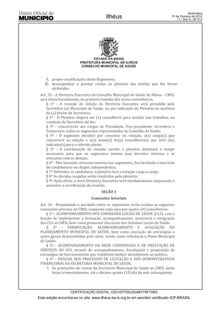 Esta edição encontra-se no site: www.ilhéus.ba.io.org.br em servidor certificado ICP-BRASIL
Ilhéus
CERTIFICAÇÃO DIGITAL: DZ2+EP7D9J2GABYY8F1D8G
Sexta-feira
15 de Outubro de 2010
11 - Ano II - Nº 213
ESTADO DA BAHIA
PREFEITURA MUNICIPAL DE ILHÉUS
CONSELHO MUNICIPAL DE SAÚDE
X. propor modificações deste Regimento;
XI. desempenhar e prestar contas ao plenário das tarefas que lhe forem
atribuídas.
Art. 35 - A Diretoria Executiva do Conselho Municipal de Saúde de Ilhéus – CMSI,
será eleita bienalmente, na primeira reunião dos novos conselheiros.
§ 1º - A reunião de eleição da Diretoria Executiva será presidida pelo
Secretário (a) Municipal de Saúde, ou por indicação do Plenário na ausência
do (a) titular da Secretaria;
§ 2º - O Plenário elegerá um (1) conselheiro para auxiliar nos trabalhos, na
condição de Secretário Ad doc;
§ 3º - concorrerão aos cargos de Presidente, Vice-presidente, Secretário e
Tesoureiro, todos os segmentos representados no Conselho de Saúde;
§ 4º - O segmento decidirá por consenso ou votação, o(s) cargo(s) que
concorrerá na eleição e o(s) nome(s) do(s) conselheiro(s) que será (ão)
indicado(s) para o referido pleito;
§ 5º - A coordenação da reunião ouvido o plenário destinará o tempo
necessário para que os segmentos tomem suas decisões internas e se
articulem com os demais;
§ 6º - Não havendo consenso interno nos segmentos, fica facultada a inscrição
de candidaturas ou chapas independentes;
§ 7º Definidos os candidatos, o plenário fará a votação cargo a cargo;
§ 8º As dúvidas surgidas serão resolvidas pelo plenário;
§ 9º Após eleita, a nova Diretoria Executiva será imediatamente empossada e
assumira a coordenação da reunião.
SEÇÃO 3
Comissões Setoriais
Art. 36 - Respeitando a paridade entre os segmentos serão criadas as seguintes
comissões setoriais do CMSI, composta cada uma por quatro (4) conselheiros:
§ 1º - ACOMPANHAMENTO DOS CONSELHOS LOCAIS DE SAÚDE (CLS), com a
função de implementar a formação, acompanhamento, assessoria e integração
dos CLS ao CMSI, bem como promover discussão dos Sistemas Locais de Saúde.
§ 2º - FORMULAÇÃO, ACOMPANHAMENTO E AVALIAÇÃO DO
PLANEJAMENTO MUNICIPAL DE SAÚDE, bem como execução de estratégias e
ações gerais desenvolvidas pelo setor, tendo como referência o Plano Municipal
de Saúde;
§ 3º - ACOMPANHAMENTO DA REDE CONVENIADA E DE PRESTAÇÃO DE
SERVIÇOS AO SUS, através do acompanhamento, fiscalização e proposição de
estratégias de funcionamento que viabilizem melhor atendimento ao público;
§ 4º - ANÁLISE DOS PROCESSOS DE LICITAÇÃO E DOS DEMONSTRATIVOS
FINANCEIROS DA SECRETARIA MUNICIPAL DE SAÚDE.
I. As prestações de contas da Secretaria Municipal de Saúde ao CMSI, serão
feitas trimestralmente, até o décimo quinto (15) dia do mês subseqüente;
 