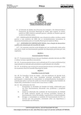 Esta edição encontra-se no site: www.ilhéus.ba.io.org.br em servidor certificado ICP-BRASIL
Ilhéus
CERTIFICAÇÃO DIGITAL: DZ2+EP7D9J2GABYY8F1D8G
Sexta-feira
15 de Outubro de 2010
12 - Ano II - Nº 213
ESTADO DA BAHIA
PREFEITURA MUNICIPAL DE ILHÉUS
CONSELHO MUNICIPAL DE SAÚDE
II. A Comissão de Análise dos Processos de Licitação e dos Demonstrativos
Financeiros da Secretaria Municipal de Saúde, após analisar as contas,
emitirá ao CMSI relatório contendo parecer, cabendo ao Plenário aprovar
ou não as referidas contas.
§ 5º - VERIFICAÇÃO DE DENUNCIAS, com a função de acolher, verificar, emitir
parecer e com anuência do CMSI, dar os encaminhamentos necessários às
denuncias formuladas junto ao Conselho Municipal de Saúde de Ilhéus.
§ 6º - ASSESSORIA DE COMUNICAÇÃO SOCIAL, Com a função de desenvolver
a política de comunicação do Conselho de Saúde.
§ 7º - As comissões setoriais serão dirigidas por um coordenador eleito pelos
seus pares, tendo seu funcionamento pautado nas disposições previstas por este
regimento.
SEÇÃO 4
Assessoramento Técnico
Art. 37 - O assessoramento técnico tem por finalidade subsidiar decisões do CMSI
e realizar serviços específicos necessários.
Art. 38 - O assessoramento técnico será realizado por 01 ou mais profissional (is)
especializado (s), indicado pelo presidente ou pelo plenário do conselho.
Art. 39 - As despesas com serviços de assessoramento técnico correrão por conta
do orçamento anual do Conselho Municipal de Saúde.
SEÇÃO 5
Conselhos Locais de Saúde
Art. 40- Os Conselhos Locais de Saúde – CLS são instâncias de decisão local,
vinculados ao CMSI, tem como finalidade principal possibilitar maior
participação e colaboração da comunidade no acompanhamento, fiscalização e
controle das ações e serviços de saúde nas áreas de abrangência das Unidades de
Saúde (US), constituindo-se em elo entre essas áreas e o CMSI.
Art. 41 - São atribuições dos CLS:
I. Acompanhar as atividades da Unidade de Saúde, colaborando para
seu bom funcionamento discutindo seus problemas e propondo
soluções;
II. manter-se informado das condições de funcionamento da Unidade
de Saúde, inclusive quanto aos serviços prestados, horários de
funcionamento, turnos de trabalho, carga horária e escala de plantão;
III. divulgar a comunidade as condições de funcionamento da US e os
serviços por esta prestados, orientando sobre sua importância e
estimulando sua utilização;
 